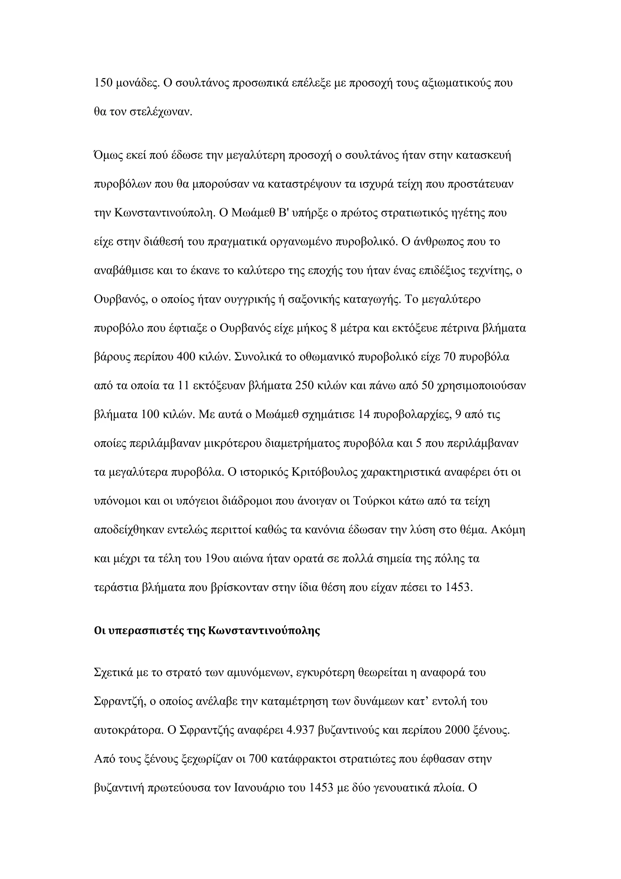 150 κνλάδεο. Ο ζνπιηάλνο πξνζσπηθά επέιεμε κε πξνζνρή ηνπο αμησκαηηθνχο πνπ
ζα ηνλ ζηειέρσλαλ.
΋κσο εθεί πνχ έδσζε ηελ κεγαιχηεξε πξνζνρή ν ζνπιηάλνο ήηαλ ζηελ θαηαζθεπή
ππξνβφισλ πνπ ζα κπνξνχζαλ λα θαηαζηξέςνπλ ηα ηζρπξά ηείρε πνπ πξνζηάηεπαλ
ηελ Κσλζηαληηλνχπνιε. Ο Μσάκεζ Β' ππήξμε ν πξψηνο ζηξαηησηηθφο εγέηεο πνπ
είρε ζηελ δηάζεζή ηνπ πξαγκαηηθά νξγαλσκέλν ππξνβνιηθφ. Ο άλζξσπνο πνπ ην
αλαβάζκηζε θαη ην έθαλε ην θαιχηεξν ηεο επνρήο ηνπ ήηαλ έλαο επηδέμηνο ηερλίηεο, ν
Οπξβαλφο, ν νπνίνο ήηαλ νπγγξηθήο ή ζαμνληθήο θαηαγσγήο. Σν κεγαιχηεξν
ππξνβφιν πνπ έθηηαμε ν Οπξβαλφο είρε κήθνο 8 κέηξα θαη εθηφμεπε πέηξηλα βιήκαηα
βάξνπο πεξίπνπ 400 θηιψλ. ΢πλνιηθά ην νζσκαληθφ ππξνβνιηθφ είρε 70 ππξνβφια
απφ ηα νπνία ηα 11 εθηφμεπαλ βιήκαηα 250 θηιψλ θαη πάλσ απφ 50 ρξεζηκνπνηνχζαλ
βιήκαηα 100 θηιψλ. Με απηά ν Μσάκεζ ζρεκάηηζε 14 ππξνβνιαξρίεο, 9 απφ ηηο
νπνίεο πεξηιάκβαλαλ κηθξφηεξνπ δηακεηξήκαηνο ππξνβφια θαη 5 πνπ πεξηιάκβαλαλ
ηα κεγαιχηεξα ππξνβφια. Ο ηζηνξηθφο Κξηηφβνπινο ραξαθηεξηζηηθά αλαθέξεη φηη νη
ππφλνκνη θαη νη ππφγεηνη δηάδξνκνη πνπ άλνηγαλ νη Σνχξθνη θάησ απφ ηα ηείρε
απνδείρζεθαλ εληειψο πεξηηηνί θαζψο ηα θαλφληα έδσζαλ ηελ ιχζε ζην ζέκα. Αθφκε
θαη κέρξη ηα ηέιε ηνπ 19νπ αηψλα ήηαλ νξαηά ζε πνιιά ζεκεία ηεο πφιεο ηα
ηεξάζηηα βιήκαηα πνπ βξίζθνληαλ ζηελ ίδηα ζέζε πνπ είραλ πέζεη ην 1453.
Οι υπεραςπιςτέσ τησ Κωνςταντινούπολησ
΢ρεηηθά κε ην ζηξαηφ ησλ ακπλφκελσλ, εγθπξφηεξε ζεσξείηαη ε αλαθνξά ηνπ
΢θξαληδή, ν νπνίνο αλέιαβε ηελ θαηακέηξεζε ησλ δπλάκεσλ θαη’ εληνιή ηνπ
απηνθξάηνξα. Ο ΢θξαληδήο αλαθέξεη 4.937 βπδαληηλνχο θαη πεξίπνπ 2000 μέλνπο.
Απφ ηνπο μέλνπο μερσξίδαλ νη 700 θαηάθξαθηνη ζηξαηηψηεο πνπ έθζαζαλ ζηελ
βπδαληηλή πξσηεχνπζα ηνλ Ιαλνπάξην ηνπ 1453 κε δχν γελνπαηηθά πινία. Ο
 