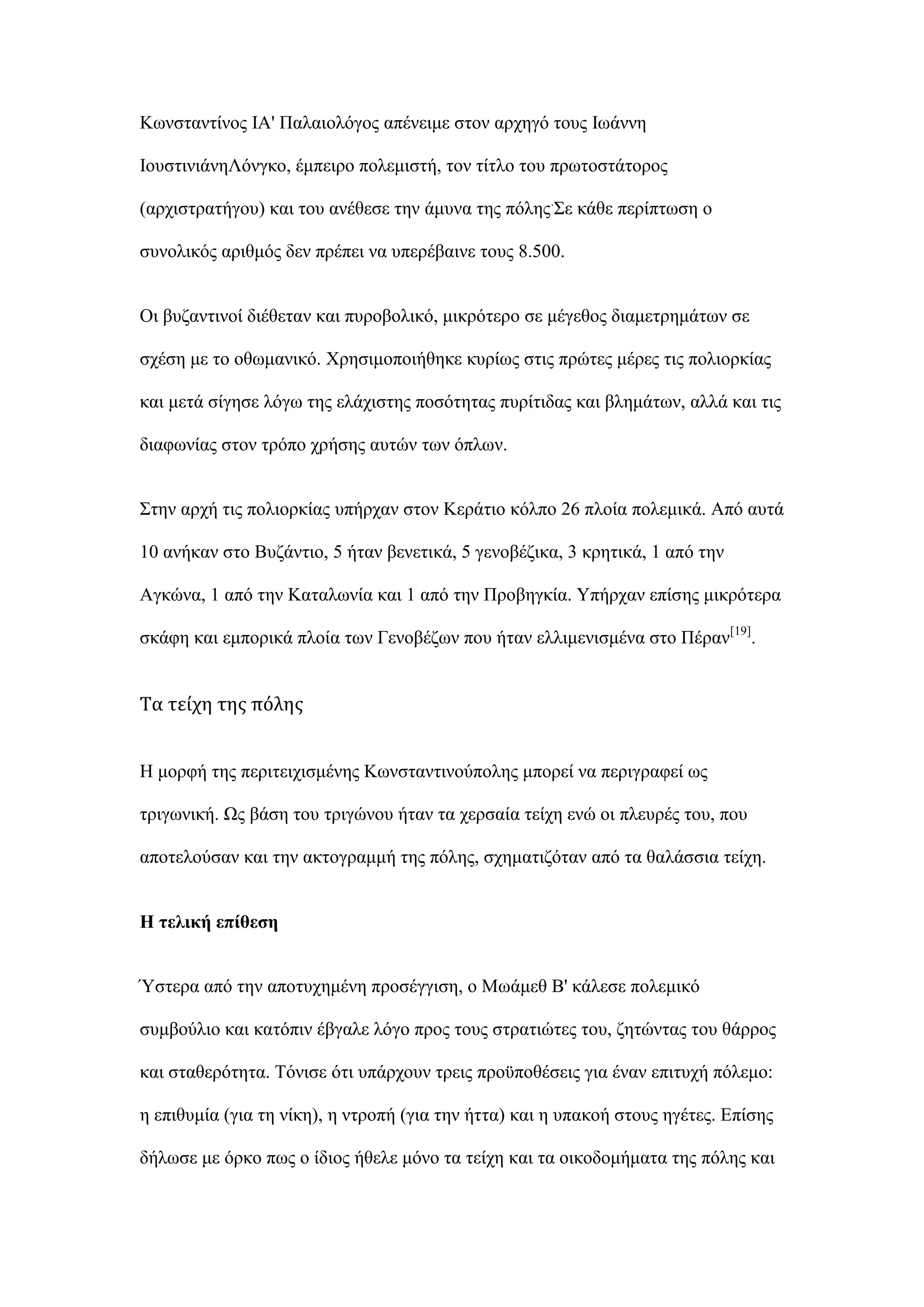 Κσλζηαληίλνο ΙΑ' Παιαηνιφγνο απέλεηκε ζηνλ αξρεγφ ηνπο Ισάλλε
ΙνπζηηληάλεΛφλγθν, έκπεηξν πνιεκηζηή, ηνλ ηίηιν ηνπ πξσηνζηάηνξνο
(αξρηζηξαηήγνπ) θαη ηνπ αλέζεζε ηελ άκπλα ηεο πφιεο.
΢ε θάζε πεξίπησζε ν
ζπλνιηθφο αξηζκφο δελ πξέπεη λα ππεξέβαηλε ηνπο 8.500.
Οη βπδαληηλνί δηέζεηαλ θαη ππξνβνιηθφ, κηθξφηεξν ζε κέγεζνο δηακεηξεκάησλ ζε
ζρέζε κε ην νζσκαληθφ. Υξεζηκνπνηήζεθε θπξίσο ζηηο πξψηεο κέξεο ηηο πνιηνξθίαο
θαη κεηά ζίγεζε ιφγσ ηεο ειάρηζηεο πνζφηεηαο ππξίηηδαο θαη βιεκάησλ, αιιά θαη ηηο
δηαθσλίαο ζηνλ ηξφπν ρξήζεο απηψλ ησλ φπισλ.
΢ηελ αξρή ηηο πνιηνξθίαο ππήξραλ ζηνλ Κεξάηην θφιπν 26 πινία πνιεκηθά. Απφ απηά
10 αλήθαλ ζην Βπδάληην, 5 ήηαλ βελεηηθά, 5 γελνβέδηθα, 3 θξεηηθά, 1 απφ ηελ
Αγθψλα, 1 απφ ηελ Καηαισλία θαη 1 απφ ηελ Πξνβεγθία. Τπήξραλ επίζεο κηθξφηεξα
ζθάθε θαη εκπνξηθά πινία ησλ Γελνβέδσλ πνπ ήηαλ ειιηκεληζκέλα ζην Πέξαλ[19]
.
Τα τείχη της πόλης
Η κνξθή ηεο πεξηηεηρηζκέλεο Κσλζηαληηλνχπνιεο κπνξεί λα πεξηγξαθεί σο
ηξηγσληθή. Χο βάζε ηνπ ηξηγψλνπ ήηαλ ηα ρεξζαία ηείρε ελψ νη πιεπξέο ηνπ, πνπ
απνηεινχζαλ θαη ηελ αθηνγξακκή ηεο πφιεο, ζρεκαηηδφηαλ απφ ηα ζαιάζζηα ηείρε.
Ζ ηειηθή επίζεζε
Όζηεξα απφ ηελ απνηπρεκέλε πξνζέγγηζε, ν Μσάκεζ Β' θάιεζε πνιεκηθφ
ζπκβνχιην θαη θαηφπηλ έβγαιε ιφγν πξνο ηνπο ζηξαηηψηεο ηνπ, δεηψληαο ηνπ ζάξξνο
θαη ζηαζεξφηεηα. Σφληζε φηη ππάξρνπλ ηξεηο πξνυπνζέζεηο γηα έλαλ επηηπρή πφιεκν:
ε επηζπκία (γηα ηε λίθε), ε ληξνπή (γηα ηελ ήηηα) θαη ε ππαθνή ζηνπο εγέηεο. Δπίζεο
δήισζε κε φξθν πσο ν ίδηνο ήζειε κφλν ηα ηείρε θαη ηα νηθνδνκήκαηα ηεο πφιεο θαη
 