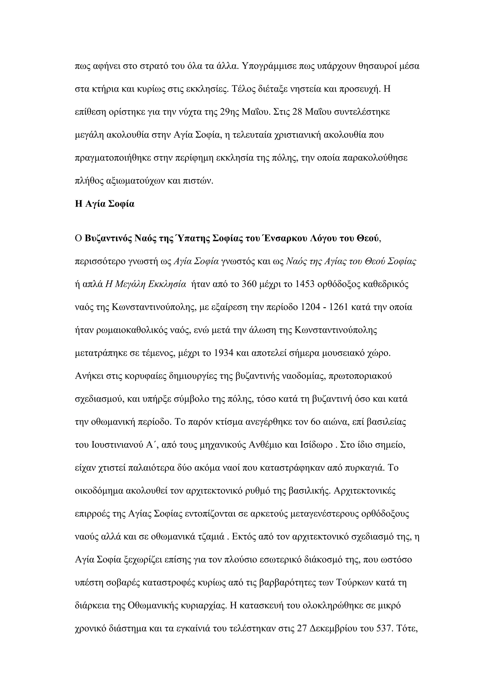πσο αθήλεη ζην ζηξαηφ ηνπ φια ηα άιια. Τπνγξάκκηζε πσο ππάξρνπλ ζεζαπξνί κέζα
ζηα θηήξηα θαη θπξίσο ζηηο εθθιεζίεο. Σέινο δηέηαμε λεζηεία θαη πξνζεπρή. Η
επίζεζε νξίζηεθε γηα ηελ λχρηα ηεο 29εο Μαΐνπ. ΢ηηο 28 Μαΐνπ ζπληειέζηεθε
κεγάιε αθνινπζία ζηελ Αγία ΢νθία, ε ηειεπηαία ρξηζηηαληθή αθνινπζία πνπ
πξαγκαηνπνηήζεθε ζηελ πεξίθεκε εθθιεζία ηεο πφιεο, ηελ νπνία παξαθνινχζεζε
πιήζνο αμησκαηνχρσλ θαη πηζηψλ.
Ζ Αγία ΢νθία
Ο Βπδαληηλόο Ναόο ηεο Ύπαηεο ΢νθίαο ηνπ Έλζαξθνπ Λόγνπ ηνπ Θενύ,
πεξηζζφηεξν γλσζηή σο Αγία Σουία γλσζηφο θαη σο Ναός της Αγίας τοσ Θεού Σουίας
ή απιά Η Μεγάλη Εκκλησία ήηαλ απφ ην 360 κέρξη ην 1453 νξζφδνμνο θαζεδξηθφο
λαφο ηεο Κσλζηαληηλνχπνιεο, κε εμαίξεζε ηελ πεξίνδν 1204 - 1261 θαηά ηελ νπνία
ήηαλ ξσκαηνθαζνιηθφο λαφο, ελψ κεηά ηελ άισζε ηεο Κσλζηαληηλνχπνιεο
κεηαηξάπεθε ζε ηέκελνο, κέρξη ην 1934 θαη απνηειεί ζήκεξα κνπζεηαθφ ρψξν.
Αλήθεη ζηηο θνξπθαίεο δεκηνπξγίεο ηεο βπδαληηλήο λανδνκίαο, πξσηνπνξηαθνχ
ζρεδηαζκνχ, θαη ππήξμε ζχκβνιν ηεο πφιεο, ηφζν θαηά ηε βπδαληηλή φζν θαη θαηά
ηελ νζσκαληθή πεξίνδν. Σν παξφλ θηίζκα αλεγέξζεθε ηνλ 6ν αηψλα, επί βαζηιείαο
ηνπ Ινπζηηληαλνχ Α΄, απφ ηνπο κεραληθνχο Αλζέκην θαη Ιζίδσξν . ΢ην ίδην ζεκείν,
είραλ ρηηζηεί παιαηφηεξα δχν αθφκα λανί πνπ θαηαζηξάθεθαλ απφ ππξθαγηά. Σν
νηθνδφκεκα αθνινπζεί ηνλ αξρηηεθηνληθφ ξπζκφ ηεο βαζηιηθήο. Αξρηηεθηνληθέο
επηξξνέο ηεο Αγίαο ΢νθίαο εληνπίδνληαη ζε αξθεηνχο κεηαγελέζηεξνπο νξζφδνμνπο
λανχο αιιά θαη ζε νζσκαληθά ηδακηά . Δθηφο απφ ηνλ αξρηηεθηνληθφ ζρεδηαζκφ ηεο, ε
Αγία ΢νθία μερσξίδεη επίζεο γηα ηνλ πινχζην εζσηεξηθφ δηάθνζκφ ηεο, πνπ σζηφζν
ππέζηε ζνβαξέο θαηαζηξνθέο θπξίσο απφ ηηο βαξβαξφηεηεο ησλ Σνχξθσλ θαηά ηε
δηάξθεηα ηεο Οζσκαληθήο θπξηαξρίαο. Η θαηαζθεπή ηνπ νινθιεξψζεθε ζε κηθξφ
ρξνληθφ δηάζηεκα θαη ηα εγθαίληά ηνπ ηειέζηεθαλ ζηηο 27 Γεθεκβξίνπ ηνπ 537. Σφηε,
 