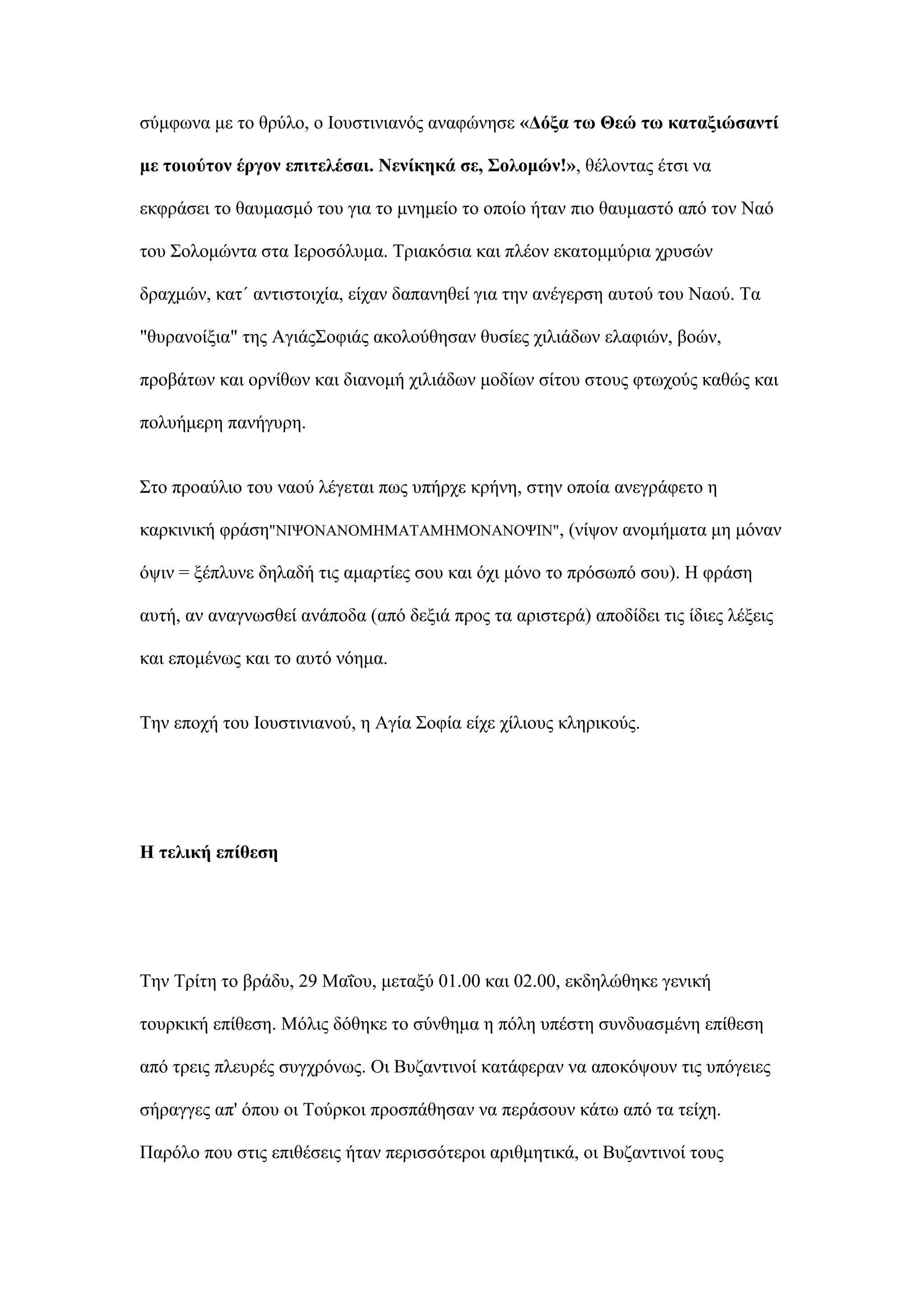 ζχκθσλα κε ην ζξχιν, ν Ινπζηηληαλφο αλαθψλεζε «Γόμα ησ Θεώ ησ θαηαμηώζαληί
κε ηνηνύηνλ έξγνλ επηηειέζαη. Νελίθεθά ζε, ΢νινκώλ!», ζέινληαο έηζη λα
εθθξάζεη ην ζαπκαζκφ ηνπ γηα ην κλεκείν ην νπνίν ήηαλ πην ζαπκαζηφ απφ ηνλ Ναφ
ηνπ ΢νινκψληα ζηα Ιεξνζφιπκα. Σξηαθφζηα θαη πιένλ εθαηνκκχξηα ρξπζψλ
δξαρκψλ, θαη΄ αληηζηνηρία, είραλ δαπαλεζεί γηα ηελ αλέγεξζε απηνχ ηνπ Νανχ. Σα
"ζπξαλνίμηα" ηεο Αγηάο΢νθηάο αθνινχζεζαλ ζπζίεο ρηιηάδσλ ειαθηψλ, βνψλ,
πξνβάησλ θαη νξλίζσλ θαη δηαλνκή ρηιηάδσλ κνδίσλ ζίηνπ ζηνπο θησρνχο θαζψο θαη
πνιπήκεξε παλήγπξε.
΢ην πξναχιην ηνπ λανχ ιέγεηαη πσο ππήξρε θξήλε, ζηελ νπνία αλεγξάθεην ε
θαξθηληθή θξάζε"ΝΙΦΟΝΑΝΟΜΗΜΑΣΑΜΗΜΟΝΑΝΟΦΙΝ", (λίςνλ αλνκήκαηα κε κφλαλ
φςηλ = μέπιπλε δειαδή ηηο ακαξηίεο ζνπ θαη φρη κφλν ην πξφζσπφ ζνπ). Η θξάζε
απηή, αλ αλαγλσζζεί αλάπνδα (απφ δεμηά πξνο ηα αξηζηεξά) απνδίδεη ηηο ίδηεο ιέμεηο
θαη επνκέλσο θαη ην απηφ λφεκα.
Σελ επνρή ηνπ Ινπζηηληαλνχ, ε Αγία ΢νθία είρε ρίιηνπο θιεξηθνχο.
Ζ ηειηθή επίζεζε
Σελ Σξίηε ην βξάδπ, 29 Μαΐνπ, κεηαμχ 01.00 θαη 02.00, εθδειψζεθε γεληθή
ηνπξθηθή επίζεζε. Μφιηο δφζεθε ην ζχλζεκα ε πφιε ππέζηε ζπλδπαζκέλε επίζεζε
απφ ηξεηο πιεπξέο ζπγρξφλσο. Οη Βπδαληηλνί θαηάθεξαλ λα απνθφςνπλ ηηο ππφγεηεο
ζήξαγγεο απ' φπνπ νη Σνχξθνη πξνζπάζεζαλ λα πεξάζνπλ θάησ απφ ηα ηείρε.
Παξφιν πνπ ζηηο επηζέζεηο ήηαλ πεξηζζφηεξνη αξηζκεηηθά, νη Βπδαληηλνί ηνπο
 