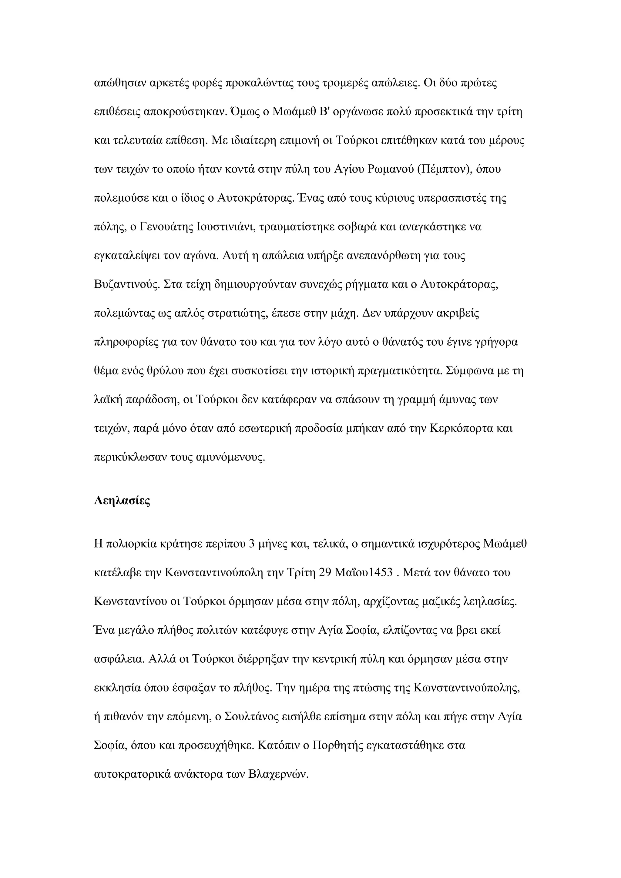 απψζεζαλ αξθεηέο θνξέο πξνθαιψληαο ηνπο ηξνκεξέο απψιεηεο. Οη δχν πξψηεο
επηζέζεηο απνθξνχζηεθαλ. ΋κσο ν Μσάκεζ Β' νξγάλσζε πνιχ πξνζεθηηθά ηελ ηξίηε
θαη ηειεπηαία επίζεζε. Με ηδηαίηεξε επηκνλή νη Σνχξθνη επηηέζεθαλ θαηά ηνπ κέξνπο
ησλ ηεηρψλ ην νπνίν ήηαλ θνληά ζηελ πχιε ηνπ Αγίνπ Ρσκαλνχ (Πέκπηνλ), φπνπ
πνιεκνχζε θαη ν ίδηνο ν Απηνθξάηνξαο. Έλαο απφ ηνπο θχξηνπο ππεξαζπηζηέο ηεο
πφιεο, ν Γελνπάηεο Ινπζηηληάλη, ηξαπκαηίζηεθε ζνβαξά θαη αλαγθάζηεθε λα
εγθαηαιείςεη ηνλ αγψλα. Απηή ε απψιεηα ππήξμε αλεπαλφξζσηε γηα ηνπο
Βπδαληηλνχο. ΢ηα ηείρε δεκηνπξγνχληαλ ζπλερψο ξήγκαηα θαη ν Απηνθξάηνξαο,
πνιεκψληαο σο απιφο ζηξαηηψηεο, έπεζε ζηελ κάρε. Γελ ππάξρνπλ αθξηβείο
πιεξνθνξίεο γηα ηνλ ζάλαην ηνπ θαη γηα ηνλ ιφγν απηφ ν ζάλαηφο ηνπ έγηλε γξήγνξα
ζέκα ελφο ζξχινπ πνπ έρεη ζπζθνηίζεη ηελ ηζηνξηθή πξαγκαηηθφηεηα. ΢χκθσλα κε ηε
ιατθή παξάδνζε, νη Σνχξθνη δελ θαηάθεξαλ λα ζπάζνπλ ηε γξακκή άκπλαο ησλ
ηεηρψλ, παξά κφλν φηαλ απφ εζσηεξηθή πξνδνζία κπήθαλ απφ ηελ Κεξθφπνξηα θαη
πεξηθχθισζαλ ηνπο ακπλφκελνπο.
Λεειαζίεο
Η πνιηνξθία θξάηεζε πεξίπνπ 3 κήλεο θαη, ηειηθά, ν ζεκαληηθά ηζρπξφηεξνο Μσάκεζ
θαηέιαβε ηελ Κσλζηαληηλνχπνιε ηελ Σξίηε 29 Μαΐνπ1453 . Μεηά ηνλ ζάλαην ηνπ
Κσλζηαληίλνπ νη Σνχξθνη φξκεζαλ κέζα ζηελ πφιε, αξρίδνληαο καδηθέο ιεειαζίεο.
Έλα κεγάιν πιήζνο πνιηηψλ θαηέθπγε ζηελ Αγία ΢νθία, ειπίδνληαο λα βξεη εθεί
αζθάιεηα. Αιιά νη Σνχξθνη δηέξξεμαλ ηελ θεληξηθή πχιε θαη φξκεζαλ κέζα ζηελ
εθθιεζία φπνπ έζθαμαλ ην πιήζνο. Σελ εκέξα ηεο πηψζεο ηεο Κσλζηαληηλνχπνιεο,
ή πηζαλφλ ηελ επφκελε, ν ΢νπιηάλνο εηζήιζε επίζεκα ζηελ πφιε θαη πήγε ζηελ Αγία
΢νθία, φπνπ θαη πξνζεπρήζεθε. Καηφπηλ ν Πνξζεηήο εγθαηαζηάζεθε ζηα
απηνθξαηνξηθά αλάθηνξα ησλ Βιαρεξλψλ.
 