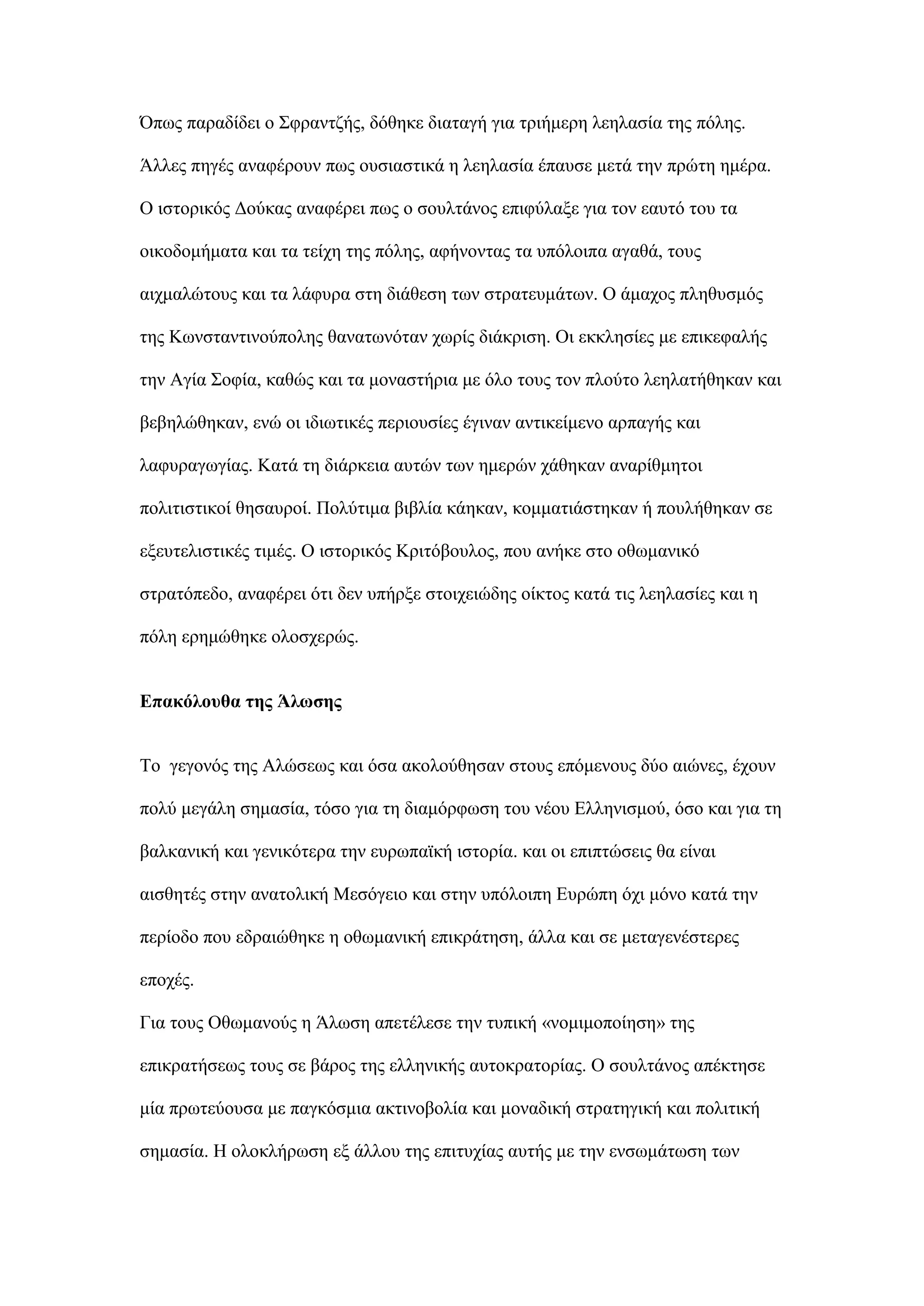 ΋πσο παξαδίδεη ν ΢θξαληδήο, δφζεθε δηαηαγή γηα ηξηήκεξε ιεειαζία ηεο πφιεο.
Άιιεο πεγέο αλαθέξνπλ πσο νπζηαζηηθά ε ιεειαζία έπαπζε κεηά ηελ πξψηε εκέξα.
O ηζηνξηθφο Γνχθαο αλαθέξεη πσο ν ζνπιηάλνο επηθχιαμε γηα ηνλ εαπηφ ηνπ ηα
νηθνδνκήκαηα θαη ηα ηείρε ηεο πφιεο, αθήλνληαο ηα ππφινηπα αγαζά, ηνπο
αηρκαιψηνπο θαη ηα ιάθπξα ζηε δηάζεζε ησλ ζηξαηεπκάησλ. Ο άκαρνο πιεζπζκφο
ηεο Κσλζηαληηλνχπνιεο ζαλαησλφηαλ ρσξίο δηάθξηζε. Οη εθθιεζίεο κε επηθεθαιήο
ηελ Αγία ΢νθία, θαζψο θαη ηα κνλαζηήξηα κε φιν ηνπο ηνλ πινχην ιεειαηήζεθαλ θαη
βεβειψζεθαλ, ελψ νη ηδησηηθέο πεξηνπζίεο έγηλαλ αληηθείκελν αξπαγήο θαη
ιαθπξαγσγίαο. Καηά ηε δηάξθεηα απηψλ ησλ εκεξψλ ράζεθαλ αλαξίζκεηνη
πνιηηηζηηθνί ζεζαπξνί. Πνιχηηκα βηβιία θάεθαλ, θνκκαηηάζηεθαλ ή πνπιήζεθαλ ζε
εμεπηειηζηηθέο ηηκέο. Ο ηζηνξηθφο Κξηηφβνπινο, πνπ αλήθε ζην νζσκαληθφ
ζηξαηφπεδν, αλαθέξεη φηη δελ ππήξμε ζηνηρεηψδεο νίθηνο θαηά ηηο ιεειαζίεο θαη ε
πφιε εξεκψζεθε νινζρεξψο.
Δπαθόινπζα ηεο Άισζεο
Σν γεγνλφο ηεο Αιψζεσο θαη φζα αθνινχζεζαλ ζηνπο επφκελνπο δχν αηψλεο, έρνπλ
πνιχ κεγάιε ζεκαζία, ηφζν γηα ηε δηακφξθσζε ηνπ λένπ Διιεληζκνχ, φζν θαη γηα ηε
βαιθαληθή θαη γεληθφηεξα ηελ επξσπατθή ηζηνξία. θαη νη επηπηψζεηο ζα είλαη
αηζζεηέο ζηελ αλαηνιηθή Μεζφγεην θαη ζηελ ππφινηπε Δπξψπε φρη κφλν θαηά ηελ
πεξίνδν πνπ εδξαηψζεθε ε νζσκαληθή επηθξάηεζε, άιια θαη ζε κεηαγελέζηεξεο
επνρέο.
Γηα ηνπο Οζσκαλνχο ε Άισζε απεηέιεζε ηελ ηππηθή «λνκηκνπνίεζε» ηεο
επηθξαηήζεσο ηνπο ζε βάξνο ηεο ειιεληθήο απηνθξαηνξίαο. Ο ζνπιηάλνο απέθηεζε
κία πξσηεχνπζα κε παγθφζκηα αθηηλνβνιία θαη κνλαδηθή ζηξαηεγηθή θαη πνιηηηθή
ζεκαζία. Η νινθιήξσζε εμ άιινπ ηεο επηηπρίαο απηήο κε ηελ ελζσκάησζε ησλ
 