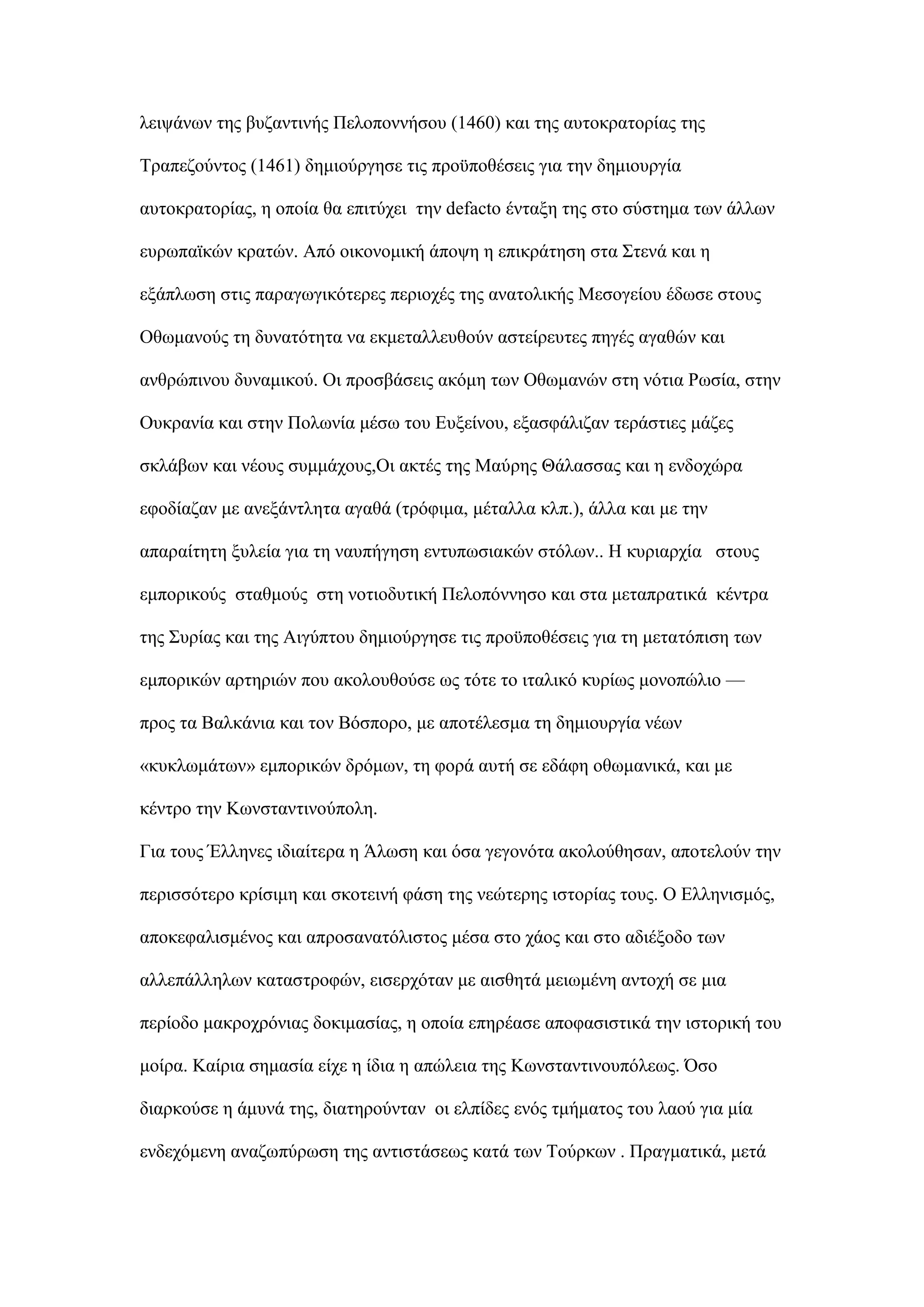 ιεηςάλσλ ηεο βπδαληηλήο Πεινπνλλήζνπ (1460) θαη ηεο απηνθξαηνξίαο ηεο
Σξαπεδνχληνο (1461) δεκηνχξγεζε ηηο πξνυπνζέζεηο γηα ηελ δεκηνπξγία
απηνθξαηνξίαο, ε νπνία ζα επηηχρεη ηελ defacto έληαμε ηεο ζην ζχζηεκα ησλ άιισλ
επξσπατθψλ θξαηψλ. Απφ νηθνλνκηθή άπνςε ε επηθξάηεζε ζηα ΢ηελά θαη ε
εμάπισζε ζηηο παξαγσγηθφηεξεο πεξηνρέο ηεο αλαηνιηθήο Μεζνγείνπ έδσζε ζηνπο
Οζσκαλνχο ηε δπλαηφηεηα λα εθκεηαιιεπζνχλ αζηείξεπηεο πεγέο αγαζψλ θαη
αλζξψπηλνπ δπλακηθνχ. Οη πξνζβάζεηο αθφκε ησλ Οζσκαλψλ ζηε λφηηα Ρσζία, ζηελ
Οπθξαλία θαη ζηελ Πνισλία κέζσ ηνπ Δπμείλνπ, εμαζθάιηδαλ ηεξάζηηεο κάδεο
ζθιάβσλ θαη λένπο ζπκκάρνπο,Οη αθηέο ηεο Μαχξεο Θάιαζζαο θαη ε ελδνρψξα
εθνδίαδαλ κε αλεμάληιεηα αγαζά (ηξφθηκα, κέηαιια θιπ.), άιια θαη κε ηελ
απαξαίηεηε μπιεία γηα ηε λαππήγεζε εληππσζηαθψλ ζηφισλ.. Η θπξηαξρία ζηνπο
εκπνξηθνχο ζηαζκνχο ζηε λνηηνδπηηθή Πεινπφλλεζν θαη ζηα κεηαπξαηηθά θέληξα
ηεο ΢πξίαο θαη ηεο Αηγχπηνπ δεκηνχξγεζε ηηο πξνυπνζέζεηο γηα ηε κεηαηφπηζε ησλ
εκπνξηθψλ αξηεξηψλ πνπ αθνινπζνχζε σο ηφηε ην ηηαιηθφ θπξίσο κνλνπψιην —
πξνο ηα Βαιθάληα θαη ηνλ Βφζπνξν, κε απνηέιεζκα ηε δεκηνπξγία λέσλ
«θπθισκάησλ» εκπνξηθψλ δξφκσλ, ηε θνξά απηή ζε εδάθε νζσκαληθά, θαη κε
θέληξν ηελ Κσλζηαληηλνχπνιε.
Γηα ηνπο Έιιελεο ηδηαίηεξα ε Άισζε θαη φζα γεγνλφηα αθνινχζεζαλ, απνηεινχλ ηελ
πεξηζζφηεξν θξίζηκε θαη ζθνηεηλή θάζε ηεο λεψηεξεο ηζηνξίαο ηνπο. Ο Διιεληζκφο,
απνθεθαιηζκέλνο θαη απξνζαλαηφιηζηνο κέζα ζην ράνο θαη ζην αδηέμνδν ησλ
αιιεπάιιεισλ θαηαζηξνθψλ, εηζεξρφηαλ κε αηζζεηά κεησκέλε αληνρή ζε κηα
πεξίνδν καθξνρξφληαο δνθηκαζίαο, ε νπνία επεξέαζε απνθαζηζηηθά ηελ ηζηνξηθή ηνπ
κνίξα. Καίξηα ζεκαζία είρε ε ίδηα ε απψιεηα ηεο Κσλζηαληηλνππφιεσο. ΋ζν
δηαξθνχζε ε άκπλά ηεο, δηαηεξνχληαλ νη ειπίδεο ελφο ηκήκαηνο ηνπ ιανχ γηα κία
ελδερφκελε αλαδσπχξσζε ηεο αληηζηάζεσο θαηά ησλ Σνχξθσλ . Πξαγκαηηθά, κεηά
 