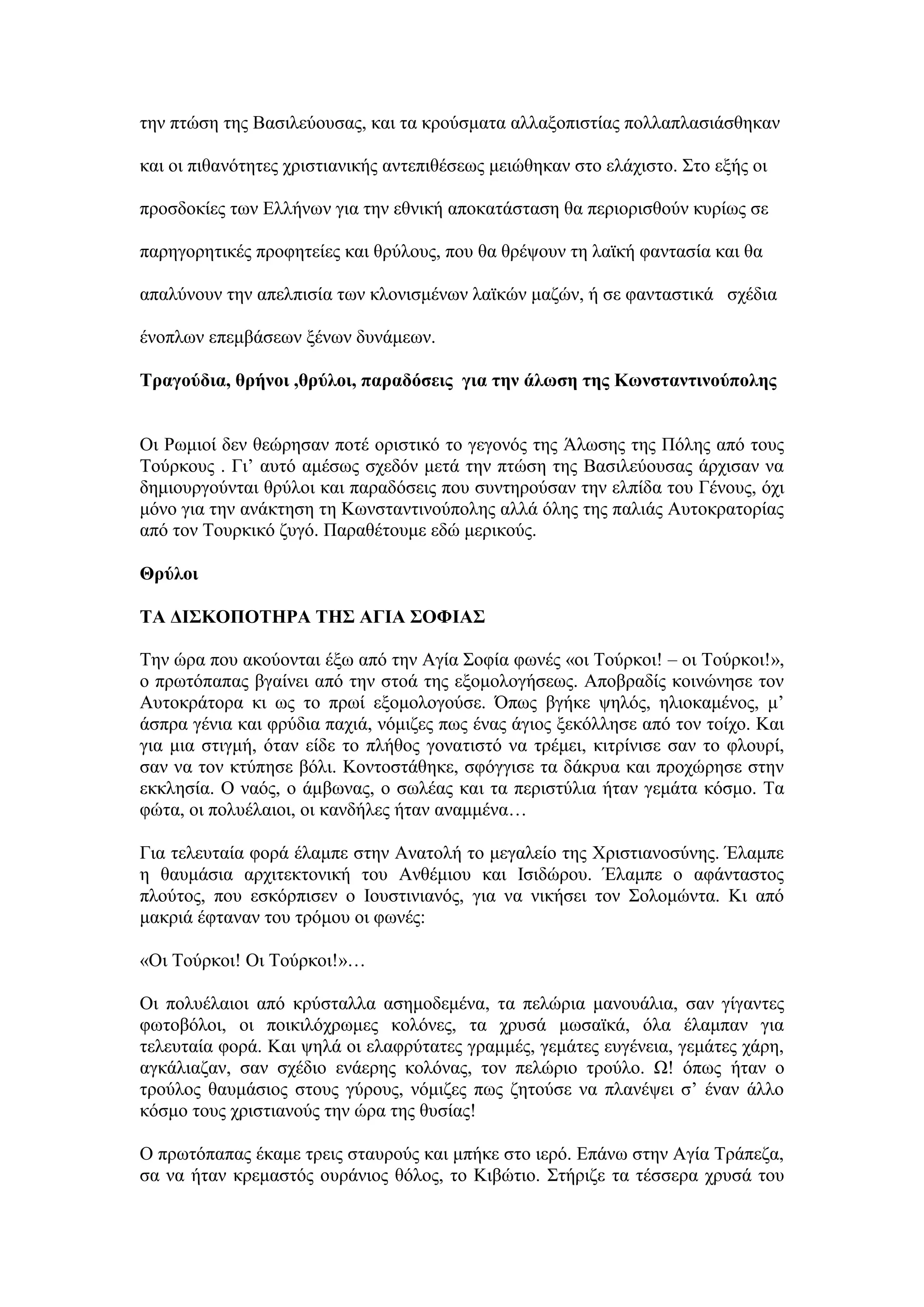 ηελ πηψζε ηεο Βαζηιεχνπζαο, θαη ηα θξνχζκαηα αιιαμνπηζηίαο πνιιαπιαζηάζζεθαλ
θαη νη πηζαλφηεηεο ρξηζηηαληθήο αληεπηζέζεσο κεηψζεθαλ ζην ειάρηζην. ΢ην εμήο νη
πξνζδνθίεο ησλ Διιήλσλ γηα ηελ εζληθή απνθαηάζηαζε ζα πεξηνξηζζνχλ θπξίσο ζε
παξεγνξεηηθέο πξνθεηείεο θαη ζξχινπο, πνπ ζα ζξέςνπλ ηε ιατθή θαληαζία θαη ζα
απαιχλνπλ ηελ απειπηζία ησλ θινληζκέλσλ ιατθψλ καδψλ, ή ζε θαληαζηηθά ζρέδηα
έλνπισλ επεκβάζεσλ μέλσλ δπλάκεσλ.
Σξαγνύδηα, ζξήλνη ,ζξύινη, παξαδόζεηο γηα ηελ άισζε ηεο Κσλζηαληηλνύπνιεο
Οη Ρσκηνί δελ ζεψξεζαλ πνηέ νξηζηηθφ ην γεγνλφο ηεο Άισζεο ηεο Πφιεο απφ ηνπο
Σνχξθνπο . Γη’ απηφ ακέζσο ζρεδφλ κεηά ηελ πηψζε ηεο Βαζηιεχνπζαο άξρηζαλ λα
δεκηνπξγνχληαη ζξχινη θαη παξαδφζεηο πνπ ζπληεξνχζαλ ηελ ειπίδα ηνπ Γέλνπο, φρη
κφλν γηα ηελ αλάθηεζε ηε Κσλζηαληηλνχπνιεο αιιά φιεο ηεο παιηάο Απηνθξαηνξίαο
απφ ηνλ Σνπξθηθφ δπγφ. Παξαζέηνπκε εδψ κεξηθνχο.
Θξύινη
ΣΑ ΓΗ΢ΚΟΠΟΣΖΡΑ ΣΖ΢ ΑΓΗΑ ΢ΟΦΗΑ΢
Σελ ψξα πνπ αθνχνληαη έμσ απφ ηελ Αγία ΢νθία θσλέο «νη Σνχξθνη! – νη Σνχξθνη!»,
ν πξσηφπαπαο βγαίλεη απφ ηελ ζηνά ηεο εμνκνινγήζεσο. Απνβξαδίο θνηλψλεζε ηνλ
Απηνθξάηνξα θη σο ην πξσί εμνκνινγνχζε. ΋πσο βγήθε ςειφο, ειηνθακέλνο, κ’
άζπξα γέληα θαη θξχδηα παρηά, λφκηδεο πσο έλαο άγηνο μεθφιιεζε απφ ηνλ ηνίρν. Καη
γηα κηα ζηηγκή, φηαλ είδε ην πιήζνο γνλαηηζηφ λα ηξέκεη, θηηξίληζε ζαλ ην θινπξί,
ζαλ λα ηνλ θηχπεζε βφιη. Κνληνζηάζεθε, ζθφγγηζε ηα δάθξπα θαη πξνρψξεζε ζηελ
εθθιεζία. Ο λαφο, ν άκβσλαο, ν ζσιέαο θαη ηα πεξηζηχιηα ήηαλ γεκάηα θφζκν. Σα
θψηα, νη πνιπέιαηνη, νη θαλδήιεο ήηαλ αλακκέλα…
Γηα ηειεπηαία θνξά έιακπε ζηελ Αλαηνιή ην κεγαιείν ηεο Υξηζηηαλνζχλεο. Έιακπε
ε ζαπκάζηα αξρηηεθηνληθή ηνπ Αλζέκηνπ θαη Ιζηδψξνπ. Έιακπε ν αθάληαζηνο
πινχηνο, πνπ εζθφξπηζελ ν Ινπζηηληαλφο, γηα λα ληθήζεη ηνλ ΢νινκψληα. Κη απφ
καθξηά έθηαλαλ ηνπ ηξφκνπ νη θσλέο:
«Οη Σνχξθνη! Οη Σνχξθνη!»…
Οη πνιπέιαηνη απφ θξχζηαιια αζεκνδεκέλα, ηα πειψξηα καλνπάιηα, ζαλ γίγαληεο
θσηνβφινη, νη πνηθηιφρξσκεο θνιφλεο, ηα ρξπζά κσζατθά, φια έιακπαλ γηα
ηειεπηαία θνξά. Καη ςειά νη ειαθξχηαηεο γξακκέο, γεκάηεο επγέλεηα, γεκάηεο ράξε,
αγθάιηαδαλ, ζαλ ζρέδην ελάεξεο θνιφλαο, ηνλ πειψξην ηξνχιν. Χ! φπσο ήηαλ ν
ηξνχινο ζαπκάζηνο ζηνπο γχξνπο, λφκηδεο πσο δεηνχζε λα πιαλέςεη ζ’ έλαλ άιιν
θφζκν ηνπο ρξηζηηαλνχο ηελ ψξα ηεο ζπζίαο!
Ο πξσηφπαπαο έθακε ηξεηο ζηαπξνχο θαη κπήθε ζην ηεξφ. Δπάλσ ζηελ Αγία Σξάπεδα,
ζα λα ήηαλ θξεκαζηφο νπξάληνο ζφινο, ην Κηβψηην. ΢ηήξηδε ηα ηέζζεξα ρξπζά ηνπ
 