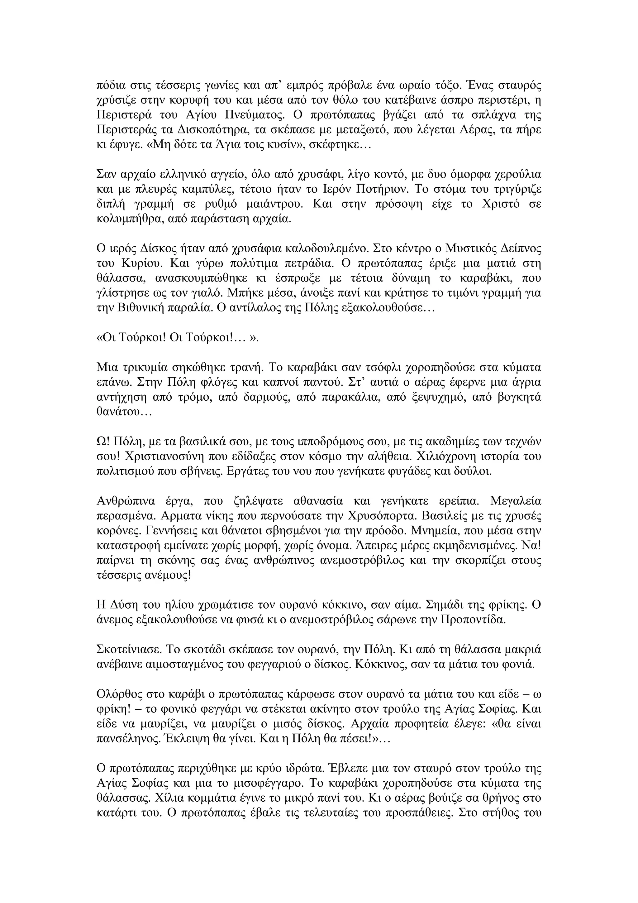 πφδηα ζηηο ηέζζεξηο γσλίεο θαη απ’ εκπξφο πξφβαιε έλα σξαίν ηφμν. Έλαο ζηαπξφο
ρξχζηδε ζηελ θνξπθή ηνπ θαη κέζα απφ ηνλ ζφιν ηνπ θαηέβαηλε άζπξν πεξηζηέξη, ε
Πεξηζηεξά ηνπ Αγίνπ Πλεχκαηνο. Ο πξσηφπαπαο βγάδεη απφ ηα ζπιάρλα ηεο
Πεξηζηεξάο ηα Γηζθνπφηεξα, ηα ζθέπαζε κε κεηαμσηφ, πνπ ιέγεηαη Αέξαο, ηα πήξε
θη έθπγε. «Με δφηε ηα Άγηα ηνηο θπζίλ», ζθέθηεθε…
΢αλ αξραίν ειιεληθφ αγγείν, φιν απφ ρξπζάθη, ιίγν θνληφ, κε δπν φκνξθα ρεξνχιηα
θαη κε πιεπξέο θακπχιεο, ηέηνην ήηαλ ην Ιεξφλ Πνηήξηνλ. Σν ζηφκα ηνπ ηξηγχξηδε
δηπιή γξακκή ζε ξπζκφ καηάληξνπ. Καη ζηελ πξφζνςε είρε ην Υξηζηφ ζε
θνιπκπήζξα, απφ παξάζηαζε αξραία.
Ο ηεξφο Γίζθνο ήηαλ απφ ρξπζάθηα θαινδνπιεκέλν. ΢ην θέληξν ν Μπζηηθφο Γείπλνο
ηνπ Κπξίνπ. Καη γχξσ πνιχηηκα πεηξάδηα. Ο πξσηφπαπαο έξημε κηα καηηά ζηε
ζάιαζζα, αλαζθνπκπψζεθε θη έζπξσμε κε ηέηνηα δχλακε ην θαξαβάθη, πνπ
γιίζηξεζε σο ηνλ γηαιφ. Μπήθε κέζα, άλνημε παλί θαη θξάηεζε ην ηηκφλη γξακκή γηα
ηελ Βηζπληθή παξαιία. Ο αληίιαινο ηεο Πφιεο εμαθνινπζνχζε…
«Οη Σνχξθνη! Οη Σνχξθνη!… ».
Μηα ηξηθπκία ζεθψζεθε ηξαλή. Σν θαξαβάθη ζαλ ηζφθιη ρνξνπεδνχζε ζηα θχκαηα
επάλσ. ΢ηελ Πφιε θιφγεο θαη θαπλνί παληνχ. ΢η’ απηηά ν αέξαο έθεξλε κηα άγξηα
αληήρεζε απφ ηξφκν, απφ δαξκνχο, απφ παξαθάιηα, απφ μεςπρεκφ, απφ βνγθεηά
ζαλάηνπ…
Χ! Πφιε, κε ηα βαζηιηθά ζνπ, κε ηνπο ηππνδξφκνπο ζνπ, κε ηηο αθαδεκίεο ησλ ηερλψλ
ζνπ! Υξηζηηαλνζχλε πνπ εδίδαμεο ζηνλ θφζκν ηελ αιήζεηα. Υηιηφρξνλε ηζηνξία ηνπ
πνιηηηζκνχ πνπ ζβήλεηο. Δξγάηεο ηνπ λνπ πνπ γελήθαηε θπγάδεο θαη δνχινη.
Αλζξψπηλα έξγα, πνπ δειέςαηε αζαλαζία θαη γελήθαηε εξείπηα. Μεγαιεία
πεξαζκέλα. Αξκαηα λίθεο πνπ πεξλνχζαηε ηελ Υξπζφπνξηα. Βαζηιείο κε ηηο ρξπζέο
θνξφλεο. Γελλήζεηο θαη ζάλαηνη ζβεζκέλνη γηα ηελ πξφνδν. Μλεκεία, πνπ κέζα ζηελ
θαηαζηξνθή εκείλαηε ρσξίο κνξθή, ρσξίο φλνκα. Άπεηξεο κέξεο εθκεδεληζκέλεο. Να!
παίξλεη ηε ζθφλεο ζαο έλαο αλζξψπηλνο αλεκνζηξφβηινο θαη ηελ ζθνξπίδεη ζηνπο
ηέζζεξηο αλέκνπο!
Η Γχζε ηνπ ειίνπ ρξσκάηηζε ηνλ νπξαλφ θφθθηλν, ζαλ αίκα. ΢εκάδη ηεο θξίθεο. Ο
άλεκνο εμαθνινπζνχζε λα θπζά θη ν αλεκνζηξφβηινο ζάξσλε ηελ Πξνπνληίδα.
΢θνηείληαζε. Σν ζθνηάδη ζθέπαζε ηνλ νπξαλφ, ηελ Πφιε. Κη απφ ηε ζάιαζζα καθξηά
αλέβαηλε αηκνζηαγκέλνο ηνπ θεγγαξηνχ ν δίζθνο. Κφθθηλνο, ζαλ ηα κάηηα ηνπ θνληά.
Οιφξζνο ζην θαξάβη ν πξσηφπαπαο θάξθσζε ζηνλ νπξαλφ ηα κάηηα ηνπ θαη είδε – σ
θξίθε! – ην θνληθφ θεγγάξη λα ζηέθεηαη αθίλεην ζηνλ ηξνχιν ηεο Αγίαο ΢νθίαο. Καη
είδε λα καπξίδεη, λα καπξίδεη ν κηζφο δίζθνο. Αξραία πξνθεηεία έιεγε: «ζα είλαη
παλζέιελνο. Έθιεηςε ζα γίλεη. Καη ε Πφιε ζα πέζεη!»…
Ο πξσηφπαπαο πεξηρχζεθε κε θξχν ηδξψηα. Έβιεπε κηα ηνλ ζηαπξφ ζηνλ ηξνχιν ηεο
Αγίαο ΢νθίαο θαη κηα ην κηζνθέγγαξν. Σν θαξαβάθη ρνξνπεδνχζε ζηα θχκαηα ηεο
ζάιαζζαο. Υίιηα θνκκάηηα έγηλε ην κηθξφ παλί ηνπ. Κη ν αέξαο βνχηδε ζα ζξήλνο ζην
θαηάξηη ηνπ. Ο πξσηφπαπαο έβαιε ηηο ηειεπηαίεο ηνπ πξνζπάζεηεο. ΢ην ζηήζνο ηνπ
 