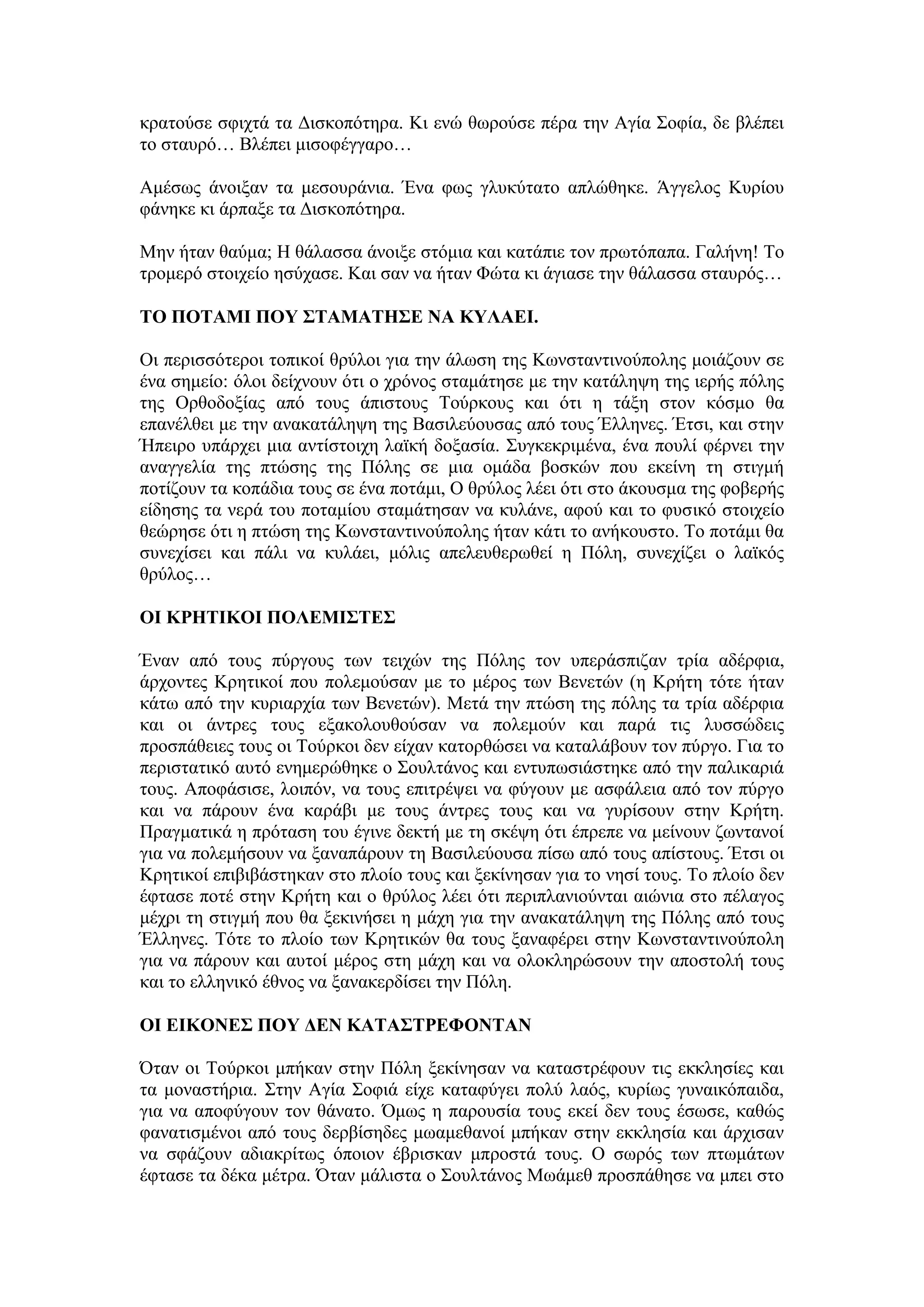 θξαηνχζε ζθηρηά ηα Γηζθνπφηεξα. Κη ελψ ζσξνχζε πέξα ηελ Αγία ΢νθία, δε βιέπεη
ην ζηαπξφ… Βιέπεη κηζνθέγγαξν…
Ακέζσο άλνημαλ ηα κεζνπξάληα. Έλα θσο γιπθχηαην απιψζεθε. Άγγεινο Κπξίνπ
θάλεθε θη άξπαμε ηα Γηζθνπφηεξα.
Μελ ήηαλ ζαχκα; Η ζάιαζζα άλνημε ζηφκηα θαη θαηάπηε ηνλ πξσηφπαπα. Γαιήλε! Σν
ηξνκεξφ ζηνηρείν εζχραζε. Καη ζαλ λα ήηαλ Φψηα θη άγηαζε ηελ ζάιαζζα ζηαπξφο…
ΣΟ ΠΟΣΑΜΗ ΠΟΤ ΢ΣΑΜΑΣΖ΢Δ ΝΑ ΚΤΛΑΔΗ.
Οη πεξηζζφηεξνη ηνπηθνί ζξχινη γηα ηελ άισζε ηεο Κσλζηαληηλνχπνιεο κνηάδνπλ ζε
έλα ζεκείν: φινη δείρλνπλ φηη ν ρξφλνο ζηακάηεζε κε ηελ θαηάιεςε ηεο ηεξήο πφιεο
ηεο Οξζνδνμίαο απφ ηνπο άπηζηνπο Σνχξθνπο θαη φηη ε ηάμε ζηνλ θφζκν ζα
επαλέιζεη κε ηελ αλαθαηάιεςε ηεο Βαζηιεχνπζαο απφ ηνπο Έιιελεο. Έηζη, θαη ζηελ
Ήπεηξν ππάξρεη κηα αληίζηνηρε ιατθή δνμαζία. ΢πγθεθξηκέλα, έλα πνπιί θέξλεη ηελ
αλαγγειία ηεο πηψζεο ηεο Πφιεο ζε κηα νκάδα βνζθψλ πνπ εθείλε ηε ζηηγκή
πνηίδνπλ ηα θνπάδηα ηνπο ζε έλα πνηάκη, Ο ζξχινο ιέεη φηη ζην άθνπζκα ηεο θνβεξήο
είδεζεο ηα λεξά ηνπ πνηακίνπ ζηακάηεζαλ λα θπιάλε, αθνχ θαη ην θπζηθφ ζηνηρείν
ζεψξεζε φηη ε πηψζε ηεο Κσλζηαληηλνχπνιεο ήηαλ θάηη ην αλήθνπζην. Σν πνηάκη ζα
ζπλερίζεη θαη πάιη λα θπιάεη, κφιηο απειεπζεξσζεί ε Πφιε, ζπλερίδεη ν ιατθφο
ζξχινο…
ΟΗ ΚΡΖΣΗΚΟΗ ΠΟΛΔΜΗ΢ΣΔ΢
Έλαλ απφ ηνπο πχξγνπο ησλ ηεηρψλ ηεο Πφιεο ηνλ ππεξάζπηδαλ ηξία αδέξθηα,
άξρνληεο Κξεηηθνί πνπ πνιεκνχζαλ κε ην κέξνο ησλ Βελεηψλ (ε Κξήηε ηφηε ήηαλ
θάησ απφ ηελ θπξηαξρία ησλ Βελεηψλ). Μεηά ηελ πηψζε ηεο πφιεο ηα ηξία αδέξθηα
θαη νη άληξεο ηνπο εμαθνινπζνχζαλ λα πνιεκνχλ θαη παξά ηηο ιπζζψδεηο
πξνζπάζεηεο ηνπο νη Σνχξθνη δελ είραλ θαηνξζψζεη λα θαηαιάβνπλ ηνλ πχξγν. Γηα ην
πεξηζηαηηθφ απηφ ελεκεξψζεθε ν ΢νπιηάλνο θαη εληππσζηάζηεθε απφ ηελ παιηθαξηά
ηνπο. Απνθάζηζε, ινηπφλ, λα ηνπο επηηξέςεη λα θχγνπλ κε αζθάιεηα απφ ηνλ πχξγν
θαη λα πάξνπλ έλα θαξάβη κε ηνπο άληξεο ηνπο θαη λα γπξίζνπλ ζηελ Κξήηε.
Πξαγκαηηθά ε πξφηαζε ηνπ έγηλε δεθηή κε ηε ζθέςε φηη έπξεπε λα κείλνπλ δσληαλνί
γηα λα πνιεκήζνπλ λα μαλαπάξνπλ ηε Βαζηιεχνπζα πίζσ απφ ηνπο απίζηνπο. Έηζη νη
Κξεηηθνί επηβηβάζηεθαλ ζην πινίν ηνπο θαη μεθίλεζαλ γηα ην λεζί ηνπο. Σν πινίν δελ
έθηαζε πνηέ ζηελ Κξήηε θαη ν ζξχινο ιέεη φηη πεξηπιαληνχληαη αηψληα ζην πέιαγνο
κέρξη ηε ζηηγκή πνπ ζα μεθηλήζεη ε κάρε γηα ηελ αλαθαηάιεςε ηεο Πφιεο απφ ηνπο
Έιιελεο. Σφηε ην πινίν ησλ Κξεηηθψλ ζα ηνπο μαλαθέξεη ζηελ Κσλζηαληηλνχπνιε
γηα λα πάξνπλ θαη απηνί κέξνο ζηε κάρε θαη λα νινθιεξψζνπλ ηελ απνζηνιή ηνπο
θαη ην ειιεληθφ έζλνο λα μαλαθεξδίζεη ηελ Πφιε.
ΟΗ ΔΗΚΟΝΔ΢ ΠΟΤ ΓΔΝ ΚΑΣΑ΢ΣΡΔΦΟΝΣΑΝ
΋ηαλ νη Σνχξθνη κπήθαλ ζηελ Πφιε μεθίλεζαλ λα θαηαζηξέθνπλ ηηο εθθιεζίεο θαη
ηα κνλαζηήξηα. ΢ηελ Αγία ΢νθηά είρε θαηαθχγεη πνιχ ιαφο, θπξίσο γπλαηθφπαηδα,
γηα λα απνθχγνπλ ηνλ ζάλαην. ΋κσο ε παξνπζία ηνπο εθεί δελ ηνπο έζσζε, θαζψο
θαλαηηζκέλνη απφ ηνπο δεξβίζεδεο κσακεζαλνί κπήθαλ ζηελ εθθιεζία θαη άξρηζαλ
λα ζθάδνπλ αδηαθξίησο φπνηνλ έβξηζθαλ κπξνζηά ηνπο. Ο ζσξφο ησλ πησκάησλ
έθηαζε ηα δέθα κέηξα. ΋ηαλ κάιηζηα ν ΢νπιηάλνο Μσάκεζ πξνζπάζεζε λα κπεη ζην
 