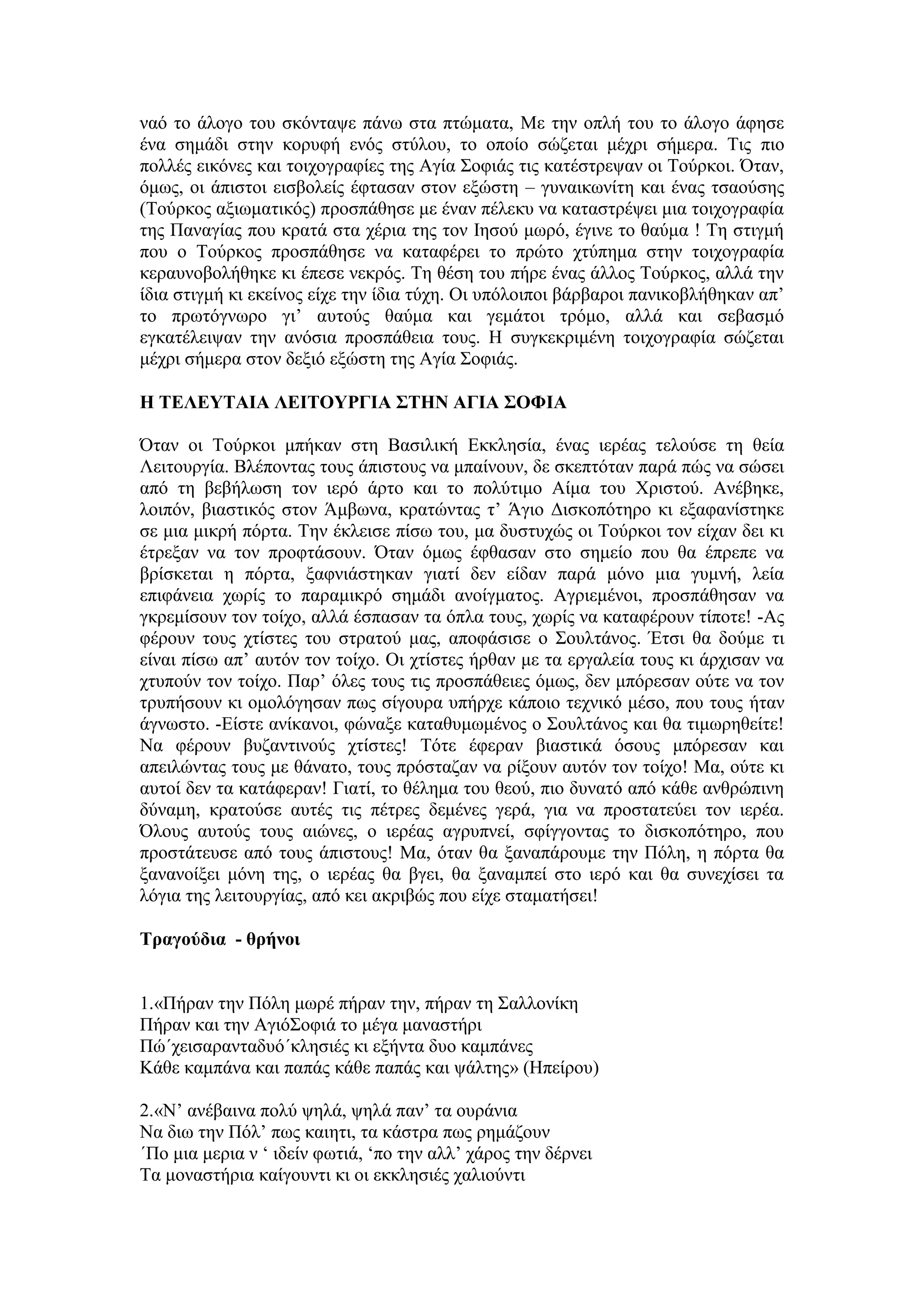 λαφ ην άινγν ηνπ ζθφληαςε πάλσ ζηα πηψκαηα, Με ηελ νπιή ηνπ ην άινγν άθεζε
έλα ζεκάδη ζηελ θνξπθή ελφο ζηχινπ, ην νπνίν ζψδεηαη κέρξη ζήκεξα. Σηο πην
πνιιέο εηθφλεο θαη ηνηρνγξαθίεο ηεο Αγία ΢νθηάο ηηο θαηέζηξεςαλ νη Σνχξθνη. ΋ηαλ,
φκσο, νη άπηζηνη εηζβνιείο έθηαζαλ ζηνλ εμψζηε – γπλαηθσλίηε θαη έλαο ηζανχζεο
(Σνχξθνο αμησκαηηθφο) πξνζπάζεζε κε έλαλ πέιεθπ λα θαηαζηξέςεη κηα ηνηρνγξαθία
ηεο Παλαγίαο πνπ θξαηά ζηα ρέξηα ηεο ηνλ Ιεζνχ κσξφ, έγηλε ην ζαχκα ! Σε ζηηγκή
πνπ ν Σνχξθνο πξνζπάζεζε λα θαηαθέξεη ην πξψην ρηχπεκα ζηελ ηνηρνγξαθία
θεξαπλνβνιήζεθε θη έπεζε λεθξφο. Σε ζέζε ηνπ πήξε έλαο άιινο Σνχξθνο, αιιά ηελ
ίδηα ζηηγκή θη εθείλνο είρε ηελ ίδηα ηχρε. Οη ππφινηπνη βάξβαξνη παληθνβιήζεθαλ απ’
ην πξσηφγλσξν γη’ απηνχο ζαχκα θαη γεκάηνη ηξφκν, αιιά θαη ζεβαζκφ
εγθαηέιεηςαλ ηελ αλφζηα πξνζπάζεηα ηνπο. Η ζπγθεθξηκέλε ηνηρνγξαθία ζψδεηαη
κέρξη ζήκεξα ζηνλ δεμηφ εμψζηε ηεο Αγία ΢νθηάο.
Ζ ΣΔΛΔΤΣΑΗΑ ΛΔΗΣΟΤΡΓΗΑ ΢ΣΖΝ ΑΓΗΑ ΢ΟΦΗΑ
΋ηαλ νη Σνχξθνη κπήθαλ ζηε Βαζηιηθή Δθθιεζία, έλαο ηεξέαο ηεινχζε ηε ζεία
Λεηηνπξγία. Βιέπνληαο ηνπο άπηζηνπο λα κπαίλνπλ, δε ζθεπηφηαλ παξά πψο λα ζψζεη
απφ ηε βεβήισζε ηνλ ηεξφ άξην θαη ην πνιχηηκν Αίκα ηνπ Υξηζηνχ. Αλέβεθε,
ινηπφλ, βηαζηηθφο ζηνλ Άκβσλα, θξαηψληαο η’ Άγην Γηζθνπφηεξν θη εμαθαλίζηεθε
ζε κηα κηθξή πφξηα. Σελ έθιεηζε πίζσ ηνπ, κα δπζηπρψο νη Σνχξθνη ηνλ είραλ δεη θη
έηξεμαλ λα ηνλ πξνθηάζνπλ. ΋ηαλ φκσο έθζαζαλ ζην ζεκείν πνπ ζα έπξεπε λα
βξίζθεηαη ε πφξηα, μαθληάζηεθαλ γηαηί δελ είδαλ παξά κφλν κηα γπκλή, ιεία
επηθάλεηα ρσξίο ην παξακηθξφ ζεκάδη αλνίγκαηνο. Αγξηεκέλνη, πξνζπάζεζαλ λα
γθξεκίζνπλ ηνλ ηνίρν, αιιά έζπαζαλ ηα φπια ηνπο, ρσξίο λα θαηαθέξνπλ ηίπνηε! -Αο
θέξνπλ ηνπο ρηίζηεο ηνπ ζηξαηνχ καο, απνθάζηζε ν ΢νπιηάλνο. Έηζη ζα δνχκε ηη
είλαη πίζσ απ’ απηφλ ηνλ ηνίρν. Οη ρηίζηεο ήξζαλ κε ηα εξγαιεία ηνπο θη άξρηζαλ λα
ρηππνχλ ηνλ ηνίρν. Παξ’ φιεο ηνπο ηηο πξνζπάζεηεο φκσο, δελ κπφξεζαλ νχηε λα ηνλ
ηξππήζνπλ θη νκνιφγεζαλ πσο ζίγνπξα ππήξρε θάπνην ηερληθφ κέζν, πνπ ηνπο ήηαλ
άγλσζην. -Δίζηε αλίθαλνη, θψλαμε θαηαζπκσκέλνο ν ΢νπιηάλνο θαη ζα ηηκσξεζείηε!
Να θέξνπλ βπδαληηλνχο ρηίζηεο! Σφηε έθεξαλ βηαζηηθά φζνπο κπφξεζαλ θαη
απεηιψληαο ηνπο κε ζάλαην, ηνπο πξφζηαδαλ λα ξίμνπλ απηφλ ηνλ ηνίρν! Μα, νχηε θη
απηνί δελ ηα θαηάθεξαλ! Γηαηί, ην ζέιεκα ηνπ ζενχ, πην δπλαηφ απφ θάζε αλζξψπηλε
δχλακε, θξαηνχζε απηέο ηηο πέηξεο δεκέλεο γεξά, γηα λα πξνζηαηεχεη ηνλ ηεξέα.
΋ινπο απηνχο ηνπο αηψλεο, ν ηεξέαο αγξππλεί, ζθίγγνληαο ην δηζθνπφηεξν, πνπ
πξνζηάηεπζε απφ ηνπο άπηζηνπο! Μα, φηαλ ζα μαλαπάξνπκε ηελ Πφιε, ε πφξηα ζα
μαλαλνίμεη κφλε ηεο, ν ηεξέαο ζα βγεη, ζα μαλακπεί ζην ηεξφ θαη ζα ζπλερίζεη ηα
ιφγηα ηεο ιεηηνπξγίαο, απφ θεη αθξηβψο πνπ είρε ζηακαηήζεη!
Σξαγνύδηα - ζξήλνη
1.«Πήξαλ ηελ Πφιε κσξέ πήξαλ ηελ, πήξαλ ηε ΢αιινλίθε
Πήξαλ θαη ηελ Αγηφ΢νθηά ην κέγα καλαζηήξη
Πψ΄ρεηζαξαληαδπφ΄θιεζηέο θη εμήληα δπν θακπάλεο
Κάζε θακπάλα θαη παπάο θάζε παπάο θαη ςάιηεο» (Ηπείξνπ)
2.«Ν’ αλέβαηλα πνιχ ςειά, ςειά παλ’ ηα νπξάληα
Να δησ ηελ Πφι’ πσο θαηεηη, ηα θάζηξα πσο ξεκάδνπλ
΄Πν κηα κεξηα λ ‘ ηδείλ θσηηά, ‘πν ηελ αιι’ ράξνο ηελ δέξλεη
Σα κνλαζηήξηα θαίγνπληη θη νη εθθιεζηέο ραιηνχληη
 