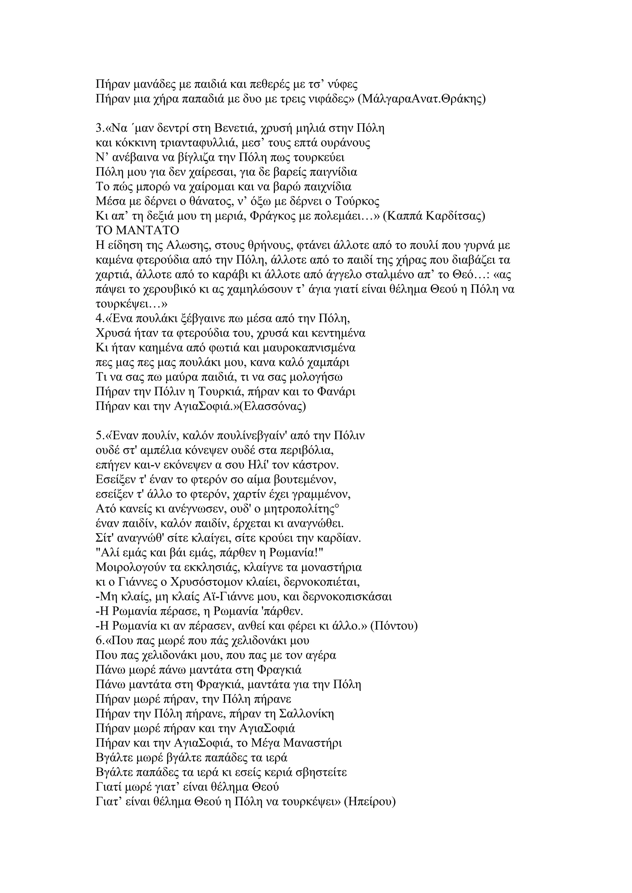 Πήξαλ καλάδεο κε παηδηά θαη πεζεξέο κε ηζ’ λχθεο
Πήξαλ κηα ρήξα παπαδηά κε δπν κε ηξεηο ληθάδεο» (ΜάιγαξαΑλαη.Θξάθεο)
3.«Να ΄καλ δεληξί ζηε Βελεηηά, ρξπζή κειηά ζηελ Πφιε
θαη θφθθηλε ηξηαληαθπιιηά, κεζ’ ηνπο επηά νπξάλνπο
Ν’ αλέβαηλα λα βίγιηδα ηελ Πφιε πσο ηνπξθεχεη
Πφιε κνπ γηα δελ ραίξεζαη, γηα δε βαξείο παηγλίδηα
Σν πψο κπνξψ λα ραίξνκαη θαη λα βαξψ παηρλίδηα
Μέζα κε δέξλεη ν ζάλαηνο, λ’ φμσ κε δέξλεη ν Σνχξθνο
Κη απ’ ηε δεμηά κνπ ηε κεξηά, Φξάγθνο κε πνιεκάεη…» (Καππά Καξδίηζαο)
ΣΟ ΜΑΝΣΑΣΟ
Η είδεζε ηεο Αισζεο, ζηνπο ζξήλνπο, θηάλεη άιινηε απφ ην πνπιί πνπ γπξλά κε
θακέλα θηεξνχδηα απφ ηελ Πφιε, άιινηε απφ ην παηδί ηεο ρήξαο πνπ δηαβάδεη ηα
ραξηηά, άιινηε απφ ην θαξάβη θη άιινηε απφ άγγειν ζηαικέλν απ’ ην Θεφ…: «αο
πάςεη ην ρεξνπβηθφ θη αο ρακειψζνπλ η’ άγηα γηαηί είλαη ζέιεκα Θενχ ε Πφιε λα
ηνπξθέςεη…»
4.«Έλα πνπιάθη μέβγαηλε πσ κέζα απφ ηελ Πφιε,
Υξπζά ήηαλ ηα θηεξνχδηα ηνπ, ρξπζά θαη θεληεκέλα
Κη ήηαλ θαεκέλα απφ θσηηά θαη καπξνθαπληζκέλα
πεο καο πεο καο πνπιάθη κνπ, θαλα θαιφ ρακπάξη
Ση λα ζαο πσ καχξα παηδηά, ηη λα ζαο κνινγήζσ
Πήξαλ ηελ Πφιηλ ε Σνπξθηά, πήξαλ θαη ην Φαλάξη
Πήξαλ θαη ηελ Αγηα΢νθηά.»(Διαζζφλαο)
5.«Έλαλ πνπιίλ, θαιφλ πνπιίλεβγαίλ' απφ ηελ Πφιηλ
νπδέ ζη' ακπέιηα θφλεςελ νπδέ ζηα πεξηβφιηα,
επήγελ θαη-λ εθφλεςελ α ζνπ Ηιί' ηνλ θάζηξνλ.
Δζείμελ η' έλαλ ην θηεξφλ ζν αίκα βνπηεκέλνλ,
εζείμελ η' άιιν ην θηεξφλ, ραξηίλ έρεη γξακκέλνλ,
Αηφ θαλείο θη αλέγλσζελ, νπδ' ν κεηξνπνιίηεο°
έλαλ παηδίλ, θαιφλ παηδίλ, έξρεηαη θη αλαγλψζεη.
΢ίη' αλαγλψζ' ζίηε θιαίγεη, ζίηε θξνχεη ηελ θαξδίαλ.
"Αιί εκάο θαη βάη εκάο, πάξζελ ε Ρσκαλία!"
Μνηξνινγνχλ ηα εθθιεζηάο, θιαίγλε ηα κνλαζηήξηα
θη ν Γηάλλεο ν Υξπζφζηνκνλ θιαίεη, δεξλνθνπηέηαη,
-Με θιαίο, κε θιαίο Ατ-Γηάλλε κνπ, θαη δεξλνθνπηζθάζαη
-Η Ρσκαλία πέξαζε, ε Ρσκαλία 'πάξζελ.
-Η Ρσκαλία θη αλ πέξαζελ, αλζεί θαη θέξεη θη άιιν.» (Πφληνπ)
6.«Πνπ παο κσξέ πνπ πάο ρειηδνλάθη κνπ
Πνπ παο ρειηδνλάθη κνπ, πνπ παο κε ηνλ αγέξα
Πάλσ κσξέ πάλσ καληάηα ζηε Φξαγθηά
Πάλσ καληάηα ζηε Φξαγθηά, καληάηα γηα ηελ Πφιε
Πήξαλ κσξέ πήξαλ, ηελ Πφιε πήξαλε
Πήξαλ ηελ Πφιε πήξαλε, πήξαλ ηε ΢αιινλίθε
Πήξαλ κσξέ πήξαλ θαη ηελ Αγηα΢νθηά
Πήξαλ θαη ηελ Αγηα΢νθηά, ην Μέγα Μαλαζηήξη
Βγάιηε κσξέ βγάιηε παπάδεο ηα ηεξά
Βγάιηε παπάδεο ηα ηεξά θη εζείο θεξηά ζβεζηείηε
Γηαηί κσξέ γηαη’ είλαη ζέιεκα Θενχ
Γηαη’ είλαη ζέιεκα Θενχ ε Πφιε λα ηνπξθέςεη» (Ηπείξνπ)
 
