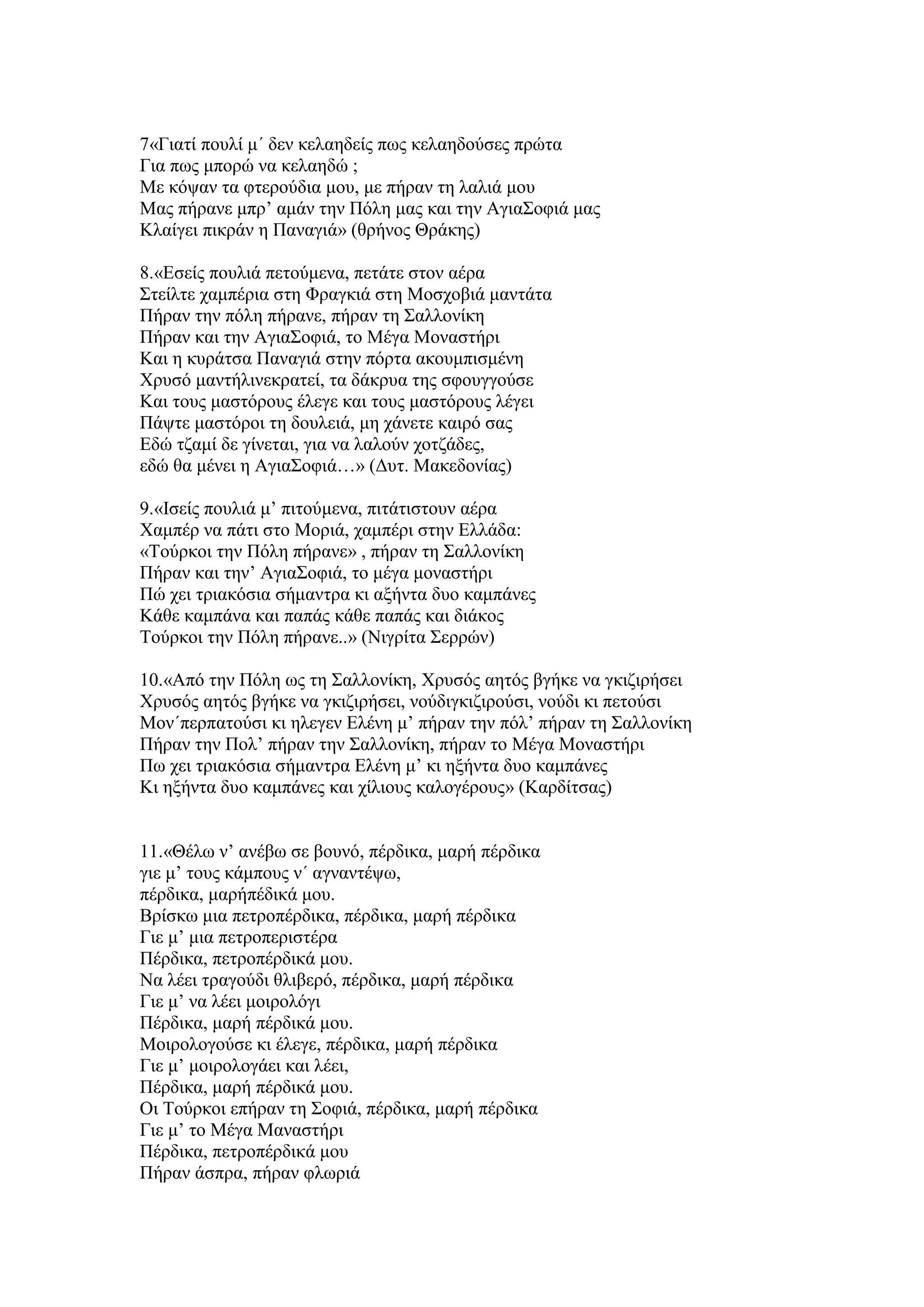 7«Γηαηί πνπιί κ΄ δελ θειαεδείο πσο θειαεδνχζεο πξψηα
Γηα πσο κπνξψ λα θειαεδψ ;
Με θφςαλ ηα θηεξνχδηα κνπ, κε πήξαλ ηε ιαιηά κνπ
Μαο πήξαλε κπξ’ ακάλ ηελ Πφιε καο θαη ηελ Αγηα΢νθηά καο
Κιαίγεη πηθξάλ ε Παλαγηά» (ζξήλνο Θξάθεο)
8.«Δζείο πνπιηά πεηνχκελα, πεηάηε ζηνλ αέξα
΢ηείιηε ρακπέξηα ζηε Φξαγθηά ζηε Μνζρνβηά καληάηα
Πήξαλ ηελ πφιε πήξαλε, πήξαλ ηε ΢αιινλίθε
Πήξαλ θαη ηελ Αγηα΢νθηά, ην Μέγα Μνλαζηήξη
Καη ε θπξάηζα Παλαγηά ζηελ πφξηα αθνπκπηζκέλε
Υξπζφ καληήιηλεθξαηεί, ηα δάθξπα ηεο ζθνπγγνχζε
Καη ηνπο καζηφξνπο έιεγε θαη ηνπο καζηφξνπο ιέγεη
Πάςηε καζηφξνη ηε δνπιεηά, κε ράλεηε θαηξφ ζαο
Δδψ ηδακί δε γίλεηαη, γηα λα ιαινχλ ρνηδάδεο,
εδψ ζα κέλεη ε Αγηα΢νθηά…» (Γπη. Μαθεδνλίαο)
9.«Ιζείο πνπιηά κ’ πηηνχκελα, πηηάηηζηνπλ αέξα
Υακπέξ λα πάηη ζην Μνξηά, ρακπέξη ζηελ Διιάδα:
«Σνχξθνη ηελ Πφιε πήξαλε» , πήξαλ ηε ΢αιινλίθε
Πήξαλ θαη ηελ’ Αγηα΢νθηά, ην κέγα κνλαζηήξη
Πψ ρεη ηξηαθφζηα ζήκαληξα θη αμήληα δπν θακπάλεο
Κάζε θακπάλα θαη παπάο θάζε παπάο θαη δηάθνο
Σνχξθνη ηελ Πφιε πήξαλε..» (Νηγξίηα ΢εξξψλ)
10.«Απφ ηελ Πφιε σο ηε ΢αιινλίθε, Υξπζφο αεηφο βγήθε λα γθηδηξήζεη
Υξπζφο αεηφο βγήθε λα γθηδηξήζεη, λνχδηγθηδηξνχζη, λνχδη θη πεηνχζη
Μνλ΄πεξπαηνχζη θη ειεγελ Διέλε κ’ πήξαλ ηελ πφι’ πήξαλ ηε ΢αιινλίθε
Πήξαλ ηελ Πνι’ πήξαλ ηελ ΢αιινλίθε, πήξαλ ην Μέγα Μνλαζηήξη
Πσ ρεη ηξηαθφζηα ζήκαληξα Διέλε κ’ θη εμήληα δπν θακπάλεο
Κη εμήληα δπν θακπάλεο θαη ρίιηνπο θαινγέξνπο» (Καξδίηζαο)
11.«Θέισ λ’ αλέβσ ζε βνπλφ, πέξδηθα, καξή πέξδηθα
γηε κ’ ηνπο θάκπνπο λ΄ αγλαληέςσ,
πέξδηθα, καξήπέδηθά κνπ.
Βξίζθσ κηα πεηξνπέξδηθα, πέξδηθα, καξή πέξδηθα
Γηε κ’ κηα πεηξνπεξηζηέξα
Πέξδηθα, πεηξνπέξδηθά κνπ.
Να ιέεη ηξαγνχδη ζιηβεξφ, πέξδηθα, καξή πέξδηθα
Γηε κ’ λα ιέεη κνηξνιφγη
Πέξδηθα, καξή πέξδηθά κνπ.
Μνηξνινγνχζε θη έιεγε, πέξδηθα, καξή πέξδηθα
Γηε κ’ κνηξνινγάεη θαη ιέεη,
Πέξδηθα, καξή πέξδηθά κνπ.
Οη Σνχξθνη επήξαλ ηε ΢νθηά, πέξδηθα, καξή πέξδηθα
Γηε κ’ ην Μέγα Μαλαζηήξη
Πέξδηθα, πεηξνπέξδηθά κνπ
Πήξαλ άζπξα, πήξαλ θισξηά
 