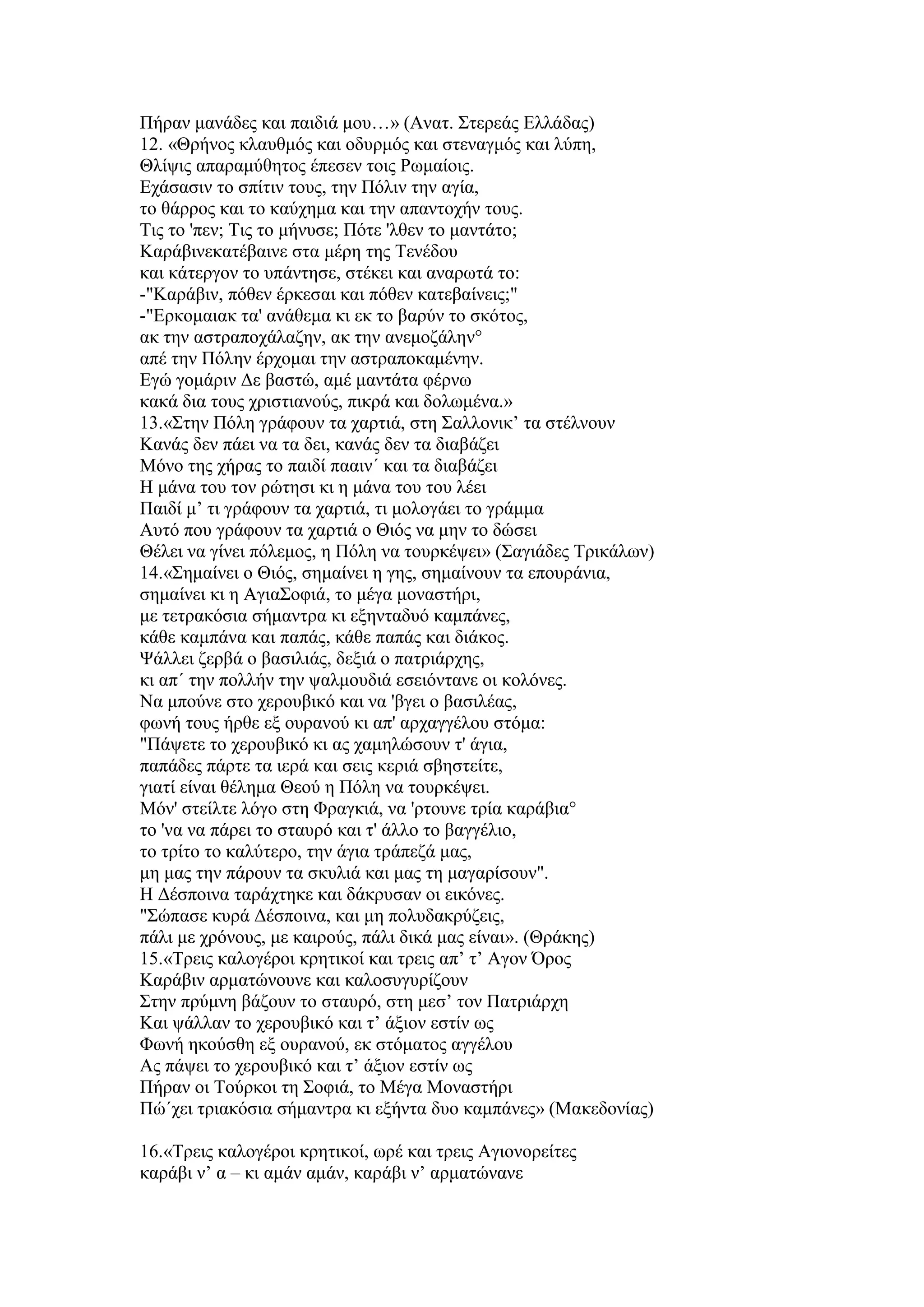 Πήξαλ καλάδεο θαη παηδηά κνπ…» (Αλαη. ΢ηεξεάο Διιάδαο)
12. «Θξήλνο θιαπζκφο θαη νδπξκφο θαη ζηελαγκφο θαη ιχπε,
Θιίςηο απαξακχζεηνο έπεζελ ηνηο Ρσκαίνηο.
Δράζαζηλ ην ζπίηηλ ηνπο, ηελ Πφιηλ ηελ αγία,
ην ζάξξνο θαη ην θαχρεκα θαη ηελ απαληνρήλ ηνπο.
Σηο ην 'πελ; Σηο ην κήλπζε; Πφηε 'ιζελ ην καληάην;
Καξάβηλεθαηέβαηλε ζηα κέξε ηεο Σελέδνπ
θαη θάηεξγνλ ην ππάληεζε, ζηέθεη θαη αλαξσηά ην:
-"Καξάβηλ, πφζελ έξθεζαη θαη πφζελ θαηεβαίλεηο;"
-"Δξθνκαηαθ ηα' αλάζεκα θη εθ ην βαξχλ ην ζθφηνο,
αθ ηελ αζηξαπνράιαδελ, αθ ηελ αλεκνδάιελ°
απέ ηελ Πφιελ έξρνκαη ηελ αζηξαπνθακέλελ.
Δγψ γνκάξηλ Γε βαζηψ, ακέ καληάηα θέξλσ
θαθά δηα ηνπο ρξηζηηαλνχο, πηθξά θαη δνισκέλα.»
13.«΢ηελ Πφιε γξάθνπλ ηα ραξηηά, ζηε ΢αιινληθ’ ηα ζηέιλνπλ
Καλάο δελ πάεη λα ηα δεη, θαλάο δελ ηα δηαβάδεη
Μφλν ηεο ρήξαο ην παηδί πααηλ΄ θαη ηα δηαβάδεη
Η κάλα ηνπ ηνλ ξψηεζη θη ε κάλα ηνπ ηνπ ιέεη
Παηδί κ’ ηη γξάθνπλ ηα ραξηηά, ηη κνινγάεη ην γξάκκα
Απηφ πνπ γξάθνπλ ηα ραξηηά ν Θηφο λα κελ ην δψζεη
Θέιεη λα γίλεη πφιεκνο, ε Πφιε λα ηνπξθέςεη» (΢αγηάδεο Σξηθάισλ)
14.«΢εκαίλεη ν Θηφο, ζεκαίλεη ε γεο, ζεκαίλνπλ ηα επνπξάληα,
ζεκαίλεη θη ε Αγηα΢νθηά, ην κέγα κνλαζηήξη,
κε ηεηξαθφζηα ζήκαληξα θη εμεληαδπφ θακπάλεο,
θάζε θακπάλα θαη παπάο, θάζε παπάο θαη δηάθνο.
Φάιιεη δεξβά ν βαζηιηάο, δεμηά ν παηξηάξρεο,
θη απ΄ ηελ πνιιήλ ηελ ςαικνπδηά εζεηφληαλε νη θνιφλεο.
Να κπνχλε ζην ρεξνπβηθφ θαη λα 'βγεη ν βαζηιέαο,
θσλή ηνπο ήξζε εμ νπξαλνχ θη απ' αξραγγέινπ ζηφκα:
"Πάςεηε ην ρεξνπβηθφ θη αο ρακειψζνπλ η' άγηα,
παπάδεο πάξηε ηα ηεξά θαη ζεηο θεξηά ζβεζηείηε,
γηαηί είλαη ζέιεκα Θενχ ε Πφιε λα ηνπξθέςεη.
Μφλ' ζηείιηε ιφγν ζηε Φξαγθηά, λα 'ξηνπλε ηξία θαξάβηα°
ην 'λα λα πάξεη ην ζηαπξφ θαη η' άιιν ην βαγγέιην,
ην ηξίην ην θαιχηεξν, ηελ άγηα ηξάπεδά καο,
κε καο ηελ πάξνπλ ηα ζθπιηά θαη καο ηε καγαξίζνπλ".
Η Γέζπνηλα ηαξάρηεθε θαη δάθξπζαλ νη εηθφλεο.
"΢ψπαζε θπξά Γέζπνηλα, θαη κε πνιπδαθξχδεηο,
πάιη κε ρξφλνπο, κε θαηξνχο, πάιη δηθά καο είλαη». (Θξάθεο)
15.«Σξεηο θαινγέξνη θξεηηθνί θαη ηξεηο απ’ η’ Αγνλ ΋ξνο
Καξάβηλ αξκαηψλνπλε θαη θαινζπγπξίδνπλ
΢ηελ πξχκλε βάδνπλ ην ζηαπξφ, ζηε κεζ’ ηνλ Παηξηάξρε
Καη ςάιιαλ ην ρεξνπβηθφ θαη η’ άμηνλ εζηίλ σο
Φσλή εθνχζζε εμ νπξαλνχ, εθ ζηφκαηνο αγγέινπ
Αο πάςεη ην ρεξνπβηθφ θαη η’ άμηνλ εζηίλ σο
Πήξαλ νη Σνχξθνη ηε ΢νθηά, ην Μέγα Μνλαζηήξη
Πψ΄ρεη ηξηαθφζηα ζήκαληξα θη εμήληα δπν θακπάλεο» (Μαθεδνλίαο)
16.«Σξεηο θαινγέξνη θξεηηθνί, σξέ θαη ηξεηο Αγηνλνξείηεο
θαξάβη λ’ α – θη ακάλ ακάλ, θαξάβη λ’ αξκαηψλαλε
 