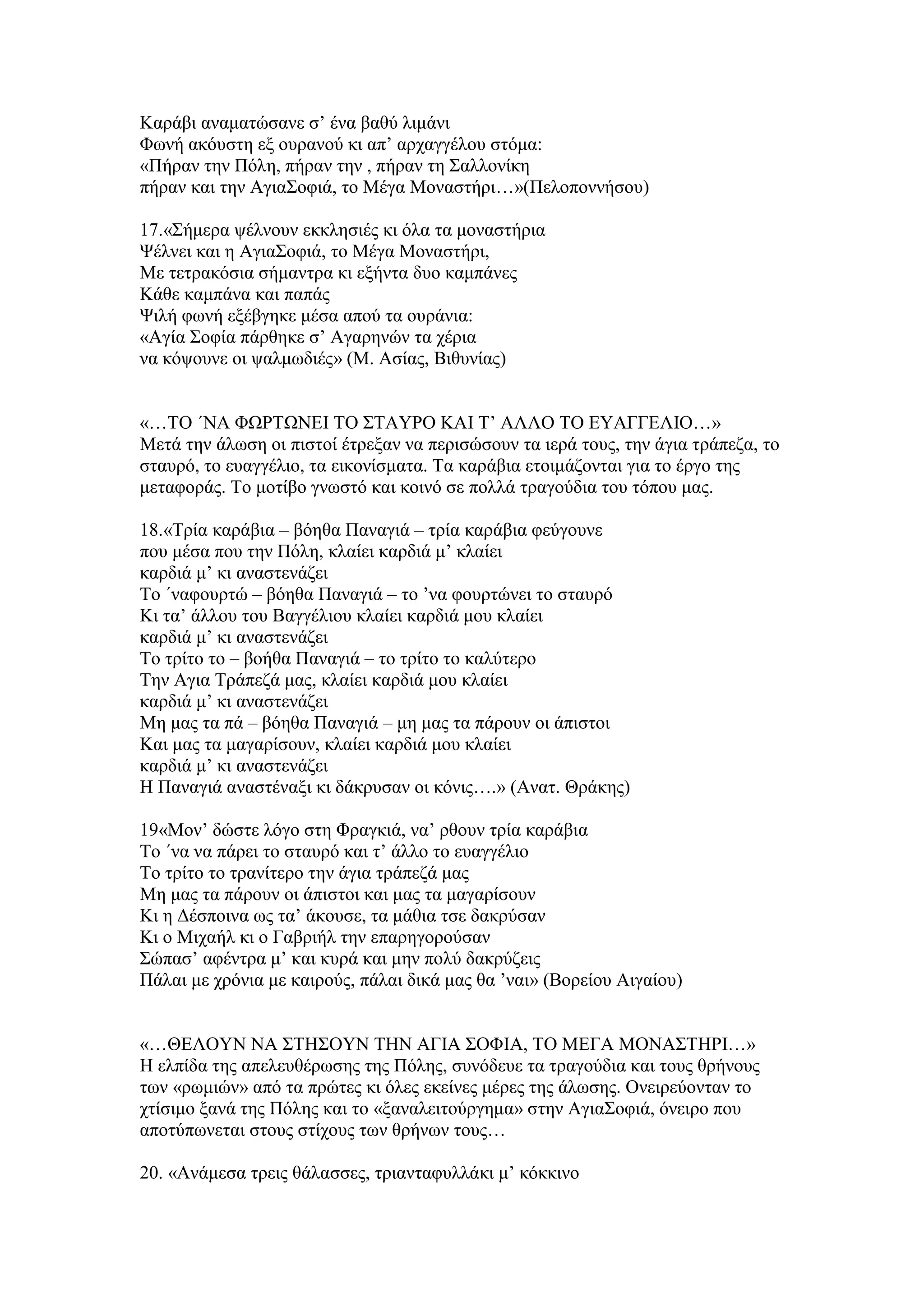 Καξάβη αλακαηψζαλε ζ’ έλα βαζχ ιηκάλη
Φσλή αθφπζηε εμ νπξαλνχ θη απ’ αξραγγέινπ ζηφκα:
«Πήξαλ ηελ Πφιε, πήξαλ ηελ , πήξαλ ηε ΢αιινλίθε
πήξαλ θαη ηελ Αγηα΢νθηά, ην Μέγα Μνλαζηήξη…»(Πεινπνλλήζνπ)
17.«΢ήκεξα ςέιλνπλ εθθιεζηέο θη φια ηα κνλαζηήξηα
Φέιλεη θαη ε Αγηα΢νθηά, ην Μέγα Μνλαζηήξη,
Με ηεηξαθφζηα ζήκαληξα θη εμήληα δπν θακπάλεο
Κάζε θακπάλα θαη παπάο
Φηιή θσλή εμέβγεθε κέζα απνχ ηα νπξάληα:
«Αγία ΢νθία πάξζεθε ζ’ Αγαξελψλ ηα ρέξηα
λα θφςνπλε νη ςαικσδηέο» (Μ. Αζίαο, Βηζπλίαο)
«…ΣΟ ΄ΝΑ ΦΧΡΣΧΝΔΙ ΣΟ ΢ΣΑΤΡΟ ΚΑΙ Σ’ ΑΛΛΟ ΣΟ ΔΤΑΓΓΔΛΙΟ…»
Μεηά ηελ άισζε νη πηζηνί έηξεμαλ λα πεξηζψζνπλ ηα ηεξά ηνπο, ηελ άγηα ηξάπεδα, ην
ζηαπξφ, ην επαγγέιην, ηα εηθνλίζκαηα. Σα θαξάβηα εηνηκάδνληαη γηα ην έξγν ηεο
κεηαθνξάο. Σν κνηίβν γλσζηφ θαη θνηλφ ζε πνιιά ηξαγνχδηα ηνπ ηφπνπ καο.
18.«Σξία θαξάβηα – βφεζα Παλαγηά – ηξία θαξάβηα θεχγνπλε
πνπ κέζα πνπ ηελ Πφιε, θιαίεη θαξδηά κ’ θιαίεη
θαξδηά κ’ θη αλαζηελάδεη
Σν ΄λαθνπξηψ – βφεζα Παλαγηά – ην ’λα θνπξηψλεη ην ζηαπξφ
Κη ηα’ άιινπ ηνπ Βαγγέιηνπ θιαίεη θαξδηά κνπ θιαίεη
θαξδηά κ’ θη αλαζηελάδεη
Σν ηξίην ην – βνήζα Παλαγηά – ην ηξίην ην θαιχηεξν
Σελ Αγηα Σξάπεδά καο, θιαίεη θαξδηά κνπ θιαίεη
θαξδηά κ’ θη αλαζηελάδεη
Με καο ηα πά – βφεζα Παλαγηά – κε καο ηα πάξνπλ νη άπηζηνη
Καη καο ηα καγαξίζνπλ, θιαίεη θαξδηά κνπ θιαίεη
θαξδηά κ’ θη αλαζηελάδεη
Η Παλαγηά αλαζηέλαμη θη δάθξπζαλ νη θφληο….» (Αλαη. Θξάθεο)
19«Μνλ’ δψζηε ιφγν ζηε Φξαγθηά, λα’ ξζνπλ ηξία θαξάβηα
Σν ΄λα λα πάξεη ην ζηαπξφ θαη η’ άιιν ην επαγγέιην
Σν ηξίην ην ηξαλίηεξν ηελ άγηα ηξάπεδά καο
Με καο ηα πάξνπλ νη άπηζηνη θαη καο ηα καγαξίζνπλ
Κη ε Γέζπνηλα σο ηα’ άθνπζε, ηα κάζηα ηζε δαθξχζαλ
Κη ν Μηραήι θη ν Γαβξηήι ηελ επαξεγνξνχζαλ
΢ψπαζ’ αθέληξα κ’ θαη θπξά θαη κελ πνιχ δαθξχδεηο
Πάιαη κε ρξφληα κε θαηξνχο, πάιαη δηθά καο ζα ’λαη» (Βνξείνπ Αηγαίνπ)
«…ΘΔΛΟΤΝ ΝΑ ΢ΣΗ΢ΟΤΝ ΣΗΝ ΑΓΙΑ ΢ΟΦΙΑ, ΣΟ ΜΔΓΑ ΜΟΝΑ΢ΣΗΡΙ…»
Η ειπίδα ηεο απειεπζέξσζεο ηεο Πφιεο, ζπλφδεπε ηα ηξαγνχδηα θαη ηνπο ζξήλνπο
ησλ «ξσκηψλ» απφ ηα πξψηεο θη φιεο εθείλεο κέξεο ηεο άισζεο. Ολεηξεχνληαλ ην
ρηίζηκν μαλά ηεο Πφιεο θαη ην «μαλαιεηηνχξγεκα» ζηελ Αγηα΢νθηά, φλεηξν πνπ
απνηχπσλεηαη ζηνπο ζηίρνπο ησλ ζξήλσλ ηνπο…
20. «Αλάκεζα ηξεηο ζάιαζζεο, ηξηαληαθπιιάθη κ’ θφθθηλν
 