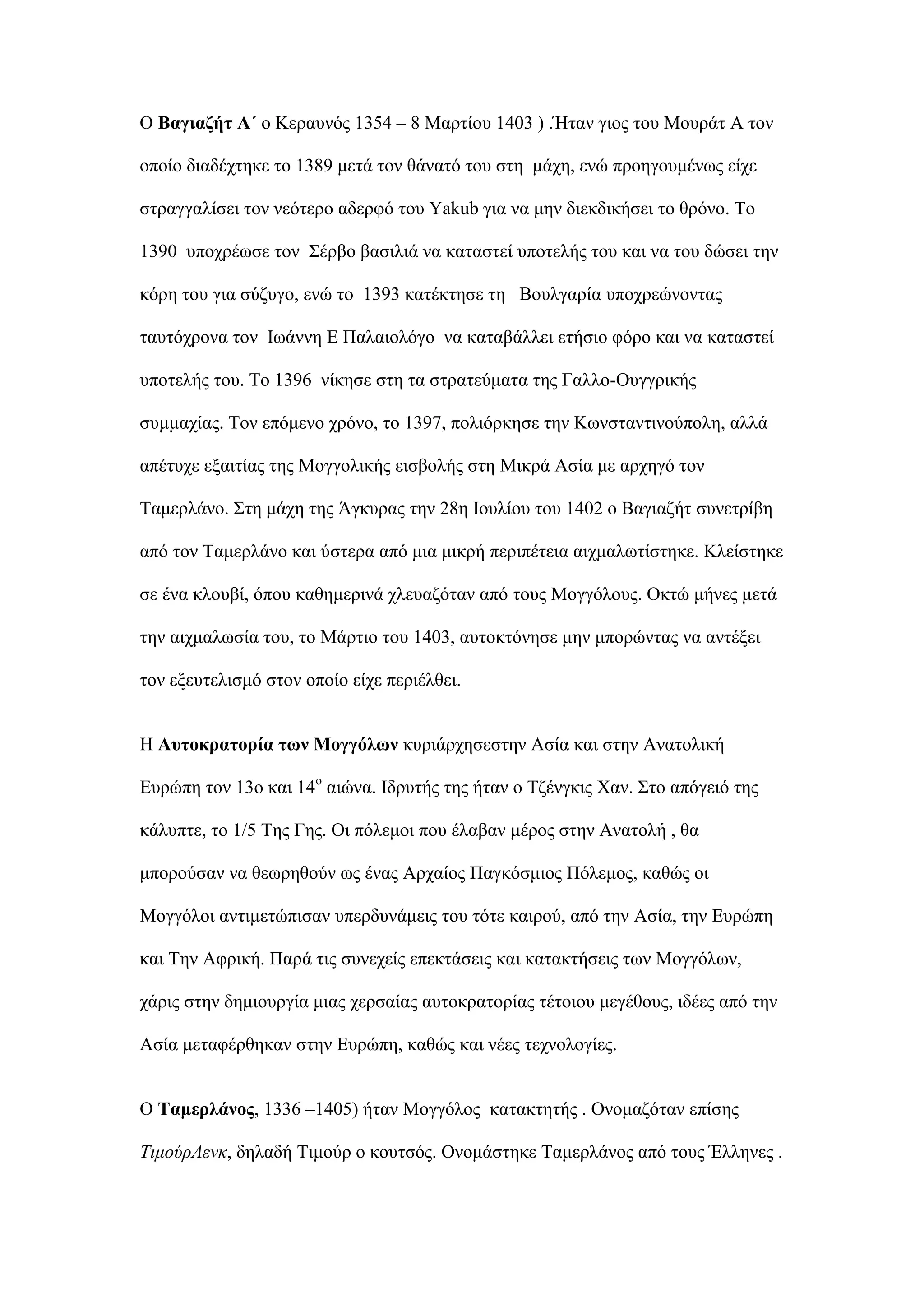 Ο Βαγηαδήη Α΄ ν Κεξαπλφο 1354 – 8 Μαξηίνπ 1403 ) .Ήηαλ γηνο ηνπ Μνπξάη Α ηνλ
νπνίν δηαδέρηεθε ην 1389 κεηά ηνλ ζάλαηφ ηνπ ζηε κάρε, ελψ πξνεγνπκέλσο είρε
ζηξαγγαιίζεη ηνλ λεφηεξν αδεξθφ ηνπ Yakub γηα λα κελ δηεθδηθήζεη ην ζξφλν. Σν
1390 ππνρξέσζε ηνλ ΢έξβν βαζηιηά λα θαηαζηεί ππνηειήο ηνπ θαη λα ηνπ δψζεη ηελ
θφξε ηνπ γηα ζχδπγν, ελψ ην 1393 θαηέθηεζε ηε Βνπιγαξία ππνρξεψλνληαο
ηαπηφρξνλα ηνλ Ισάλλε Δ Παιαηνιφγν λα θαηαβάιιεη εηήζην θφξν θαη λα θαηαζηεί
ππνηειήο ηνπ. Σν 1396 λίθεζε ζηε ηα ζηξαηεχκαηα ηεο Γαιιν-Οπγγξηθήο
ζπκκαρίαο. Σνλ επφκελν ρξφλν, ην 1397, πνιηφξθεζε ηελ Κσλζηαληηλνχπνιε, αιιά
απέηπρε εμαηηίαο ηεο Μνγγνιηθήο εηζβνιήο ζηε Μηθξά Αζία κε αξρεγφ ηνλ
Σακεξιάλν. ΢ηε κάρε ηεο Άγθπξαο ηελ 28ε Ινπιίνπ ηνπ 1402 ν Βαγηαδήη ζπλεηξίβε
απφ ηνλ Σακεξιάλν θαη χζηεξα απφ κηα κηθξή πεξηπέηεηα αηρκαισηίζηεθε. Κιείζηεθε
ζε έλα θινπβί, φπνπ θαζεκεξηλά ριεπαδφηαλ απφ ηνπο Μνγγφινπο. Οθηψ κήλεο κεηά
ηελ αηρκαισζία ηνπ, ην Μάξηην ηνπ 1403, απηνθηφλεζε κελ κπνξψληαο λα αληέμεη
ηνλ εμεπηειηζκφ ζηνλ νπνίν είρε πεξηέιζεη.
Η Απηνθξαηνξία ησλ Μνγγόισλ θπξηάξρεζεζηελ Αζία θαη ζηελ Αλαηνιηθή
Δπξψπε ηνλ 13ν θαη 14ν
αηψλα. Ιδξπηήο ηεο ήηαλ ν Σδέλγθηο Υαλ. ΢ην απφγεηφ ηεο
θάιππηε, ην 1/5 Σεο Γεο. Οη πφιεκνη πνπ έιαβαλ κέξνο ζηελ Αλαηνιή , ζα
κπνξνχζαλ λα ζεσξεζνχλ σο έλαο Αξραίνο Παγθφζκηνο Πφιεκνο, θαζψο νη
Μνγγφινη αληηκεηψπηζαλ ππεξδπλάκεηο ηνπ ηφηε θαηξνχ, απφ ηελ Αζία, ηελ Δπξψπε
θαη Σελ Αθξηθή. Παξά ηηο ζπλερείο επεθηάζεηο θαη θαηαθηήζεηο ησλ Μνγγφισλ,
ράξηο ζηελ δεκηνπξγία κηαο ρεξζαίαο απηνθξαηνξίαο ηέηνηνπ κεγέζνπο, ηδέεο απφ ηελ
Αζία κεηαθέξζεθαλ ζηελ Δπξψπε, θαζψο θαη λέεο ηερλνινγίεο.
Ο Σακεξιάλνο, 1336 –1405) ήηαλ Μνγγφινο θαηαθηεηήο . Ολνκαδφηαλ επίζεο
ΤιμούρΛενκ, δειαδή Σηκνχξ ν θνπηζφο. Ολνκάζηεθε Σακεξιάλνο απφ ηνπο Έιιελεο .
 