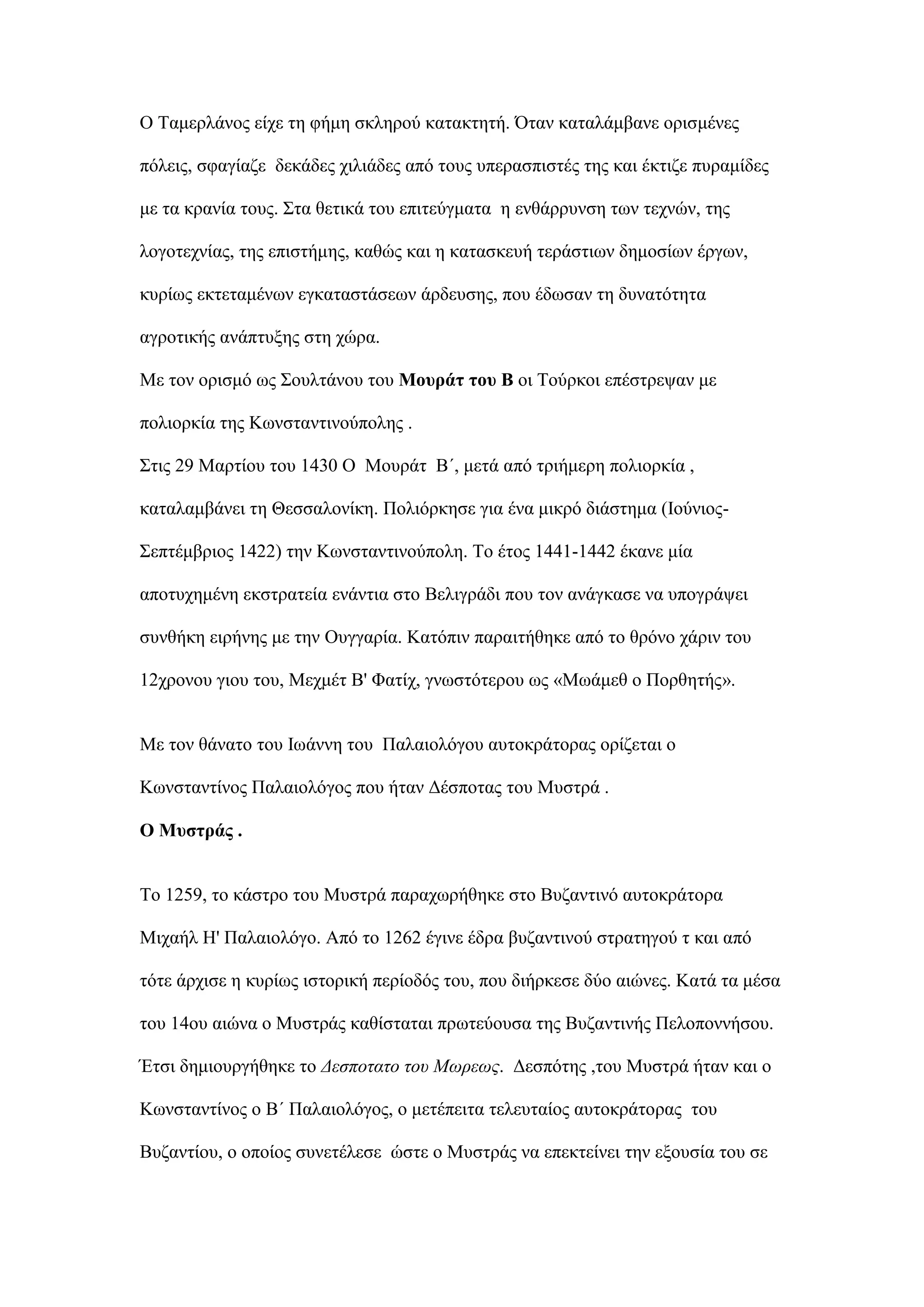 Ο Σακεξιάλνο είρε ηε θήκε ζθιεξνχ θαηαθηεηή. ΋ηαλ θαηαιάκβαλε νξηζκέλεο
πφιεηο, ζθαγίαδε δεθάδεο ρηιηάδεο απφ ηνπο ππεξαζπηζηέο ηεο θαη έθηηδε ππξακίδεο
κε ηα θξαλία ηνπο. ΢ηα ζεηηθά ηνπ επηηεχγκαηα ε ελζάξξπλζε ησλ ηερλψλ, ηεο
ινγνηερλίαο, ηεο επηζηήκεο, θαζψο θαη ε θαηαζθεπή ηεξάζηησλ δεκνζίσλ έξγσλ,
θπξίσο εθηεηακέλσλ εγθαηαζηάζεσλ άξδεπζεο, πνπ έδσζαλ ηε δπλαηφηεηα
αγξνηηθήο αλάπηπμεο ζηε ρψξα.
Με ηνλ νξηζκφ σο ΢νπιηάλνπ ηνπ Μνπξάη ηνπ Β νη Σνχξθνη επέζηξεςαλ κε
πνιηνξθία ηεο Κσλζηαληηλνχπνιεο .
΢ηηο 29 Μαξηίνπ ηνπ 1430 Ο Μνπξάη Β΄, κεηά απφ ηξηήκεξε πνιηνξθία ,
θαηαιακβάλεη ηε Θεζζαινλίθε. Πνιηφξθεζε γηα έλα κηθξφ δηάζηεκα (Ινχληνο-
΢επηέκβξηνο 1422) ηελ Κσλζηαληηλνχπνιε. Σν έηνο 1441-1442 έθαλε κία
απνηπρεκέλε εθζηξαηεία ελάληηα ζην Βειηγξάδη πνπ ηνλ αλάγθαζε λα ππνγξάςεη
ζπλζήθε εηξήλεο κε ηελ Οπγγαξία. Καηφπηλ παξαηηήζεθε απφ ην ζξφλν ράξηλ ηνπ
12ρξνλνπ γηνπ ηνπ, Μερκέη Β' Φαηίρ, γλσζηφηεξνπ σο «Μσάκεζ ν Πνξζεηήο».
Με ηνλ ζάλαην ηνπ Ισάλλε ηνπ Παιαηνιφγνπ απηνθξάηνξαο νξίδεηαη ν
Κσλζηαληίλνο Παιαηνιφγνο πνπ ήηαλ Γέζπνηαο ηνπ Μπζηξά .
Ο Μπζηξάο .
Σν 1259, ην θάζηξν ηνπ Μπζηξά παξαρσξήζεθε ζην Βπδαληηλφ απηνθξάηνξα
Μηραήι Η' Παιαηνιφγν. Απφ ην 1262 έγηλε έδξα βπδαληηλνχ ζηξαηεγνχ η θαη απφ
ηφηε άξρηζε ε θπξίσο ηζηνξηθή πεξίνδφο ηνπ, πνπ δηήξθεζε δχν αηψλεο. Καηά ηα κέζα
ηνπ 14νπ αηψλα ν Μπζηξάο θαζίζηαηαη πξσηεχνπζα ηεο Βπδαληηλήο Πεινπνλλήζνπ.
Έηζη δεκηνπξγήζεθε ην Δεσποτατο τοσ Μωρεως. Γεζπφηεο ,ηνπ Μπζηξά ήηαλ θαη ν
Κσλζηαληίλνο ν Β΄ Παιαηνιφγνο, ν κεηέπεηηα ηειεπηαίνο απηνθξάηνξαο ηνπ
Βπδαληίνπ, ν νπνίνο ζπλεηέιεζε ψζηε ν Μπζηξάο λα επεθηείλεη ηελ εμνπζία ηνπ ζε
 