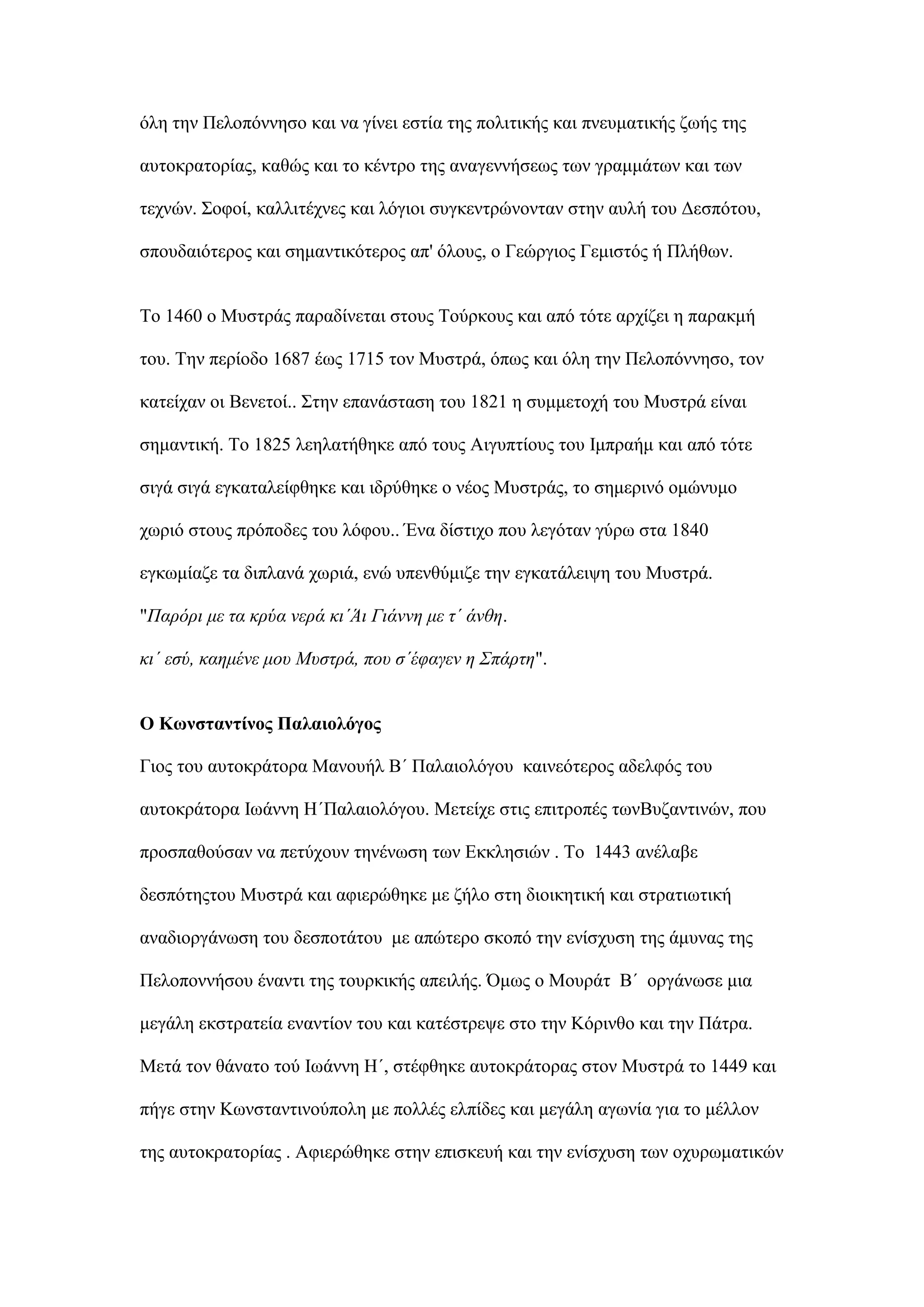 φιε ηελ Πεινπφλλεζν θαη λα γίλεη εζηία ηεο πνιηηηθήο θαη πλεπκαηηθήο δσήο ηεο
απηνθξαηνξίαο, θαζψο θαη ην θέληξν ηεο αλαγελλήζεσο ησλ γξακκάησλ θαη ησλ
ηερλψλ. ΢νθνί, θαιιηηέρλεο θαη ιφγηνη ζπγθεληξψλνληαλ ζηελ απιή ηνπ Γεζπφηνπ,
ζπνπδαηφηεξνο θαη ζεκαληηθφηεξνο απ' φινπο, ν Γεψξγηνο Γεκηζηφο ή Πιήζσλ.
Σν 1460 ν Μπζηξάο παξαδίλεηαη ζηνπο Σνχξθνπο θαη απφ ηφηε αξρίδεη ε παξαθκή
ηνπ. Σελ πεξίνδν 1687 έσο 1715 ηνλ Μπζηξά, φπσο θαη φιε ηελ Πεινπφλλεζν, ηνλ
θαηείραλ νη Βελεηνί.. ΢ηελ επαλάζηαζε ηνπ 1821 ε ζπκκεηνρή ηνπ Μπζηξά είλαη
ζεκαληηθή. Σν 1825 ιεειαηήζεθε απφ ηνπο Αηγππηίνπο ηνπ Ικπξαήκ θαη απφ ηφηε
ζηγά ζηγά εγθαηαιείθζεθε θαη ηδξχζεθε ν λένο Μπζηξάο, ην ζεκεξηλφ νκψλπκν
ρσξηφ ζηνπο πξφπνδεο ηνπ ιφθνπ.. Έλα δίζηηρν πνπ ιεγφηαλ γχξσ ζηα 1840
εγθσκίαδε ηα δηπιαλά ρσξηά, ελψ ππελζχκηδε ηελ εγθαηάιεηςε ηνπ Μπζηξά.
"Παρόρι με τα κρύα νερά κι΄Άι Γιάννη με τ΄ άνθη.
κι΄ εσύ, καημένε μοσ Μσστρά, ποσ σ΄έυαγεν η Σπάρτη".
Ο Κσλζηαληίλνο Παιαηνιόγνο
Γηνο ηνπ απηνθξάηνξα Μαλνπήι Β΄ Παιαηνιφγνπ θαηλεφηεξνο αδειθφο ηνπ
απηνθξάηνξα Ισάλλε Η΄Παιαηνιφγνπ. Μεηείρε ζηηο επηηξνπέο ησλΒπδαληηλψλ, πνπ
πξνζπαζνχζαλ λα πεηχρνπλ ηελέλσζε ησλ Δθθιεζηψλ . Σν 1443 αλέιαβε
δεζπφηεοηνπ Μπζηξά θαη αθηεξψζεθε κε δήιν ζηε δηνηθεηηθή θαη ζηξαηησηηθή
αλαδηνξγάλσζε ηνπ δεζπνηάηνπ κε απψηεξν ζθνπφ ηελ ελίζρπζε ηεο άκπλαο ηεο
Πεινπνλλήζνπ έλαληη ηεο ηνπξθηθήο απεηιήο. ΋κσο ν Μνπξάη Β΄ νξγάλσζε κηα
κεγάιε εθζηξαηεία ελαληίνλ ηνπ θαη θαηέζηξεςε ζην ηελ Κφξηλζν θαη ηελ Πάηξα.
Μεηά ηνλ ζάλαην ηνχ Ισάλλε Η΄, ζηέθζεθε απηνθξάηνξαο ζηνλ Μπζηξά ην 1449 θαη
πήγε ζηελ Κσλζηαληηλνχπνιε κε πνιιέο ειπίδεο θαη κεγάιε αγσλία γηα ην κέιινλ
ηεο απηνθξαηνξίαο . Αθηεξψζεθε ζηελ επηζθεπή θαη ηελ ελίζρπζε ησλ νρπξσκαηηθψλ
 