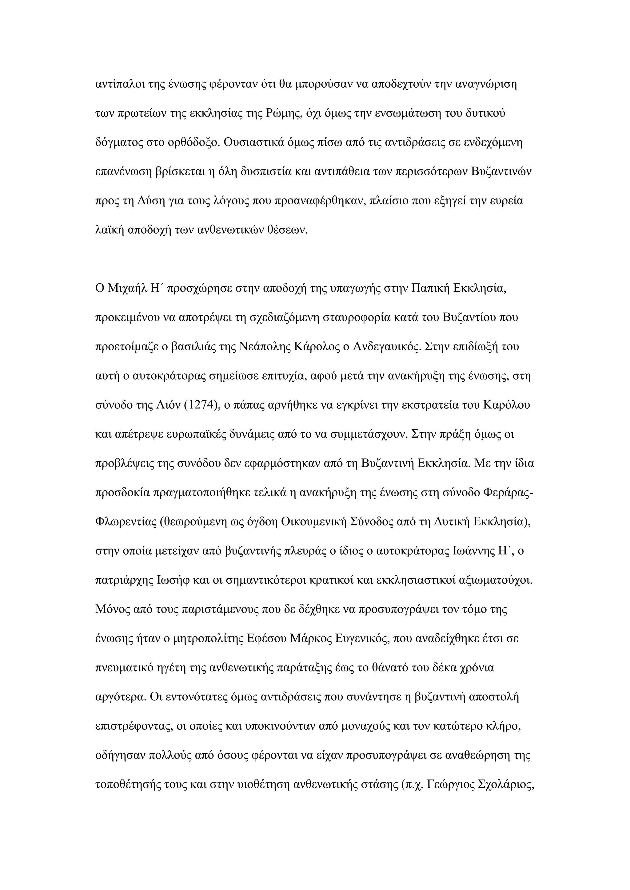 αληίπαινη ηεο έλσζεο θέξνληαλ φηη ζα κπνξνχζαλ λα απνδερηνχλ ηελ αλαγλψξηζε
ησλ πξσηείσλ ηεο εθθιεζίαο ηεο Ρψκεο, φρη φκσο ηελ ελζσκάησζε ηνπ δπηηθνχ
δφγκαηνο ζην νξζφδνμν. Οπζηαζηηθά φκσο πίζσ απφ ηηο αληηδξάζεηο ζε ελδερφκελε
επαλέλσζε βξίζθεηαη ε φιε δπζπηζηία θαη αληηπάζεηα ησλ πεξηζζφηεξσλ Βπδαληηλψλ
πξνο ηε Γχζε γηα ηνπο ιφγνπο πνπ πξναλαθέξζεθαλ, πιαίζην πνπ εμεγεί ηελ επξεία
ιατθή απνδνρή ησλ αλζελσηηθψλ ζέζεσλ.
Ο Μηραήι Η΄ πξνζρψξεζε ζηελ απνδνρή ηεο ππαγσγήο ζηελ Παπηθή Δθθιεζία,
πξνθεηκέλνπ λα απνηξέςεη ηε ζρεδηαδφκελε ζηαπξνθνξία θαηά ηνπ Βπδαληίνπ πνπ
πξνεηνίκαδε ν βαζηιηάο ηεο Νεάπνιεο Κάξνινο ν Αλδεγαπηθφο. ΢ηελ επηδίσμή ηνπ
απηή ν απηνθξάηνξαο ζεκείσζε επηηπρία, αθνχ κεηά ηελ αλαθήξπμε ηεο έλσζεο, ζηε
ζχλνδν ηεο Ληφλ (1274), ν πάπαο αξλήζεθε λα εγθξίλεη ηελ εθζηξαηεία ηνπ Καξφινπ
θαη απέηξεςε επξσπατθέο δπλάκεηο απφ ην λα ζπκκεηάζρνπλ. ΢ηελ πξάμε φκσο νη
πξνβιέςεηο ηεο ζπλφδνπ δελ εθαξκφζηεθαλ απφ ηε Βπδαληηλή Δθθιεζία. Με ηελ ίδηα
πξνζδνθία πξαγκαηνπνηήζεθε ηειηθά ε αλαθήξπμε ηεο έλσζεο ζηε ζχλνδν Φεξάξαο-
Φισξεληίαο (ζεσξνχκελε σο φγδνε Οηθνπκεληθή ΢χλνδνο απφ ηε Γπηηθή Δθθιεζία),
ζηελ νπνία κεηείραλ απφ βπδαληηλήο πιεπξάο ν ίδηνο ν απηνθξάηνξαο Ισάλλεο Η΄, ν
παηξηάξρεο Ισζήθ θαη νη ζεκαληηθφηεξνη θξαηηθνί θαη εθθιεζηαζηηθνί αμησκαηνχρνη.
Μφλνο απφ ηνπο παξηζηάκελνπο πνπ δε δέρζεθε λα πξνζππνγξάςεη ηνλ ηφκν ηεο
έλσζεο ήηαλ ν κεηξνπνιίηεο Δθέζνπ Μάξθνο Δπγεληθφο, πνπ αλαδείρζεθε έηζη ζε
πλεπκαηηθφ εγέηε ηεο αλζελσηηθήο παξάηαμεο έσο ην ζάλαηφ ηνπ δέθα ρξφληα
αξγφηεξα. Οη εληνλφηαηεο φκσο αληηδξάζεηο πνπ ζπλάληεζε ε βπδαληηλή απνζηνιή
επηζηξέθνληαο, νη νπνίεο θαη ππνθηλνχληαλ απφ κνλαρνχο θαη ηνλ θαηψηεξν θιήξν,
νδήγεζαλ πνιινχο απφ φζνπο θέξνληαη λα είραλ πξνζππνγξάςεη ζε αλαζεψξεζε ηεο
ηνπνζέηεζήο ηνπο θαη ζηελ πηνζέηεζε αλζελσηηθήο ζηάζεο (π.ρ. Γεψξγηνο ΢ρνιάξηνο,
 