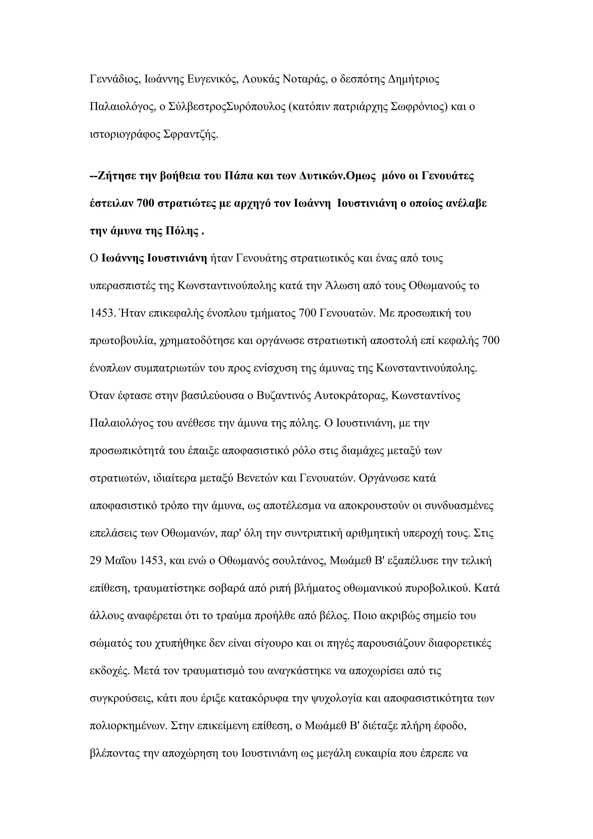 Γελλάδηνο, Ισάλλεο Δπγεληθφο, Λνπθάο Ννηαξάο, ν δεζπφηεο Γεκήηξηνο
Παιαηνιφγνο, ν ΢χιβεζηξνο΢πξφπνπινο (θαηφπηλ παηξηάξρεο ΢σθξφληνο) θαη ν
ηζηνξηνγξάθνο ΢θξαληδήο.
--Εήηεζε ηελ βνήζεηα ηνπ Πάπα θαη ησλ Γπηηθώλ.Οκσο κόλν νη Γελνπάηεο
έζηεηιαλ 700 ζηξαηηώηεο κε αξρεγό ηνλ Ησάλλε Ηνπζηηληάλε ν νπνίνο αλέιαβε
ηελ άκπλα ηεο Πόιεο .
Ο Ησάλλεο Ηνπζηηληάλε ήηαλ Γελνπάηεο ζηξαηησηηθφο θαη έλαο απφ ηνπο
ππεξαζπηζηέο ηεο Κσλζηαληηλνχπνιεο θαηά ηελ Άισζε απφ ηνπο Οζσκαλνχο ην
1453. Ήηαλ επηθεθαιήο έλνπινπ ηκήκαηνο 700 Γελνπαηψλ. Με πξνζσπηθή ηνπ
πξσηνβνπιία, ρξεκαηνδφηεζε θαη νξγάλσζε ζηξαηησηηθή απνζηνιή επί θεθαιήο 700
έλνπισλ ζπκπαηξησηψλ ηνπ πξνο ελίζρπζε ηεο άκπλαο ηεο Κσλζηαληηλνχπνιεο.
΋ηαλ έθηαζε ζηελ βαζηιεχνπζα ν Βπδαληηλφο Απηνθξάηνξαο, Κσλζηαληίλνο
Παιαηνιφγνο ηνπ αλέζεζε ηελ άκπλα ηεο πφιεο. Ο Ινπζηηληάλε, κε ηελ
πξνζσπηθφηεηά ηνπ έπαημε απνθαζηζηηθφ ξφιν ζηηο δηακάρεο κεηαμχ ησλ
ζηξαηησηψλ, ηδηαίηεξα κεηαμχ Βελεηψλ θαη Γελνπαηψλ. Οξγάλσζε θαηά
απνθαζηζηηθφ ηξφπν ηελ άκπλα, σο απνηέιεζκα λα απνθξνπζηνχλ νη ζπλδπαζκέλεο
επειάζεηο ησλ Οζσκαλψλ, παξ' φιε ηελ ζπληξηπηηθή αξηζκεηηθή ππεξνρή ηνπο. ΢ηηο
29 Μαΐνπ 1453, θαη ελψ ν Οζσκαλφο ζνπιηάλνο, Μσάκεζ Β' εμαπέιπζε ηελ ηειηθή
επίζεζε, ηξαπκαηίζηεθε ζνβαξά απφ ξηπή βιήκαηνο νζσκαληθνχ ππξνβνιηθνχ. Καηά
άιινπο αλαθέξεηαη φηη ην ηξαχκα πξνήιζε απφ βέινο. Πνην αθξηβψο ζεκείν ηνπ
ζψκαηφο ηνπ ρηππήζεθε δελ είλαη ζίγνπξν θαη νη πεγέο παξνπζηάδνπλ δηαθνξεηηθέο
εθδνρέο. Μεηά ηνλ ηξαπκαηηζκφ ηνπ αλαγθάζηεθε λα απνρσξίζεη απφ ηηο
ζπγθξνχζεηο, θάηη πνπ έξημε θαηαθφξπθα ηελ ςπρνινγία θαη απνθαζηζηηθφηεηα ησλ
πνιηνξθεκέλσλ. ΢ηελ επηθείκελε επίζεζε, ν Μσάκεζ Β' δηέηαμε πιήξε έθνδν,
βιέπνληαο ηελ απνρψξεζε ηνπ Ινπζηηληάλε σο κεγάιε επθαηξία πνπ έπξεπε λα
 