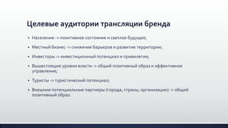 Целевые аудитории трансляции бренда
 Население -> позитивное состояние и светлое будущее;
 Местный бизнес -> снижение барьеров и развитие территории;
 Инвесторы -> инвестиционный потенциал и привилегии;
 Вышестоящие уровни власти -> общий позитивный образ и эффективное
управление;
 Туристы -> туристический потенциал;
 Внешние потенциальные партнеры (города, страны, организации) -> общий
позитивный образ.
 