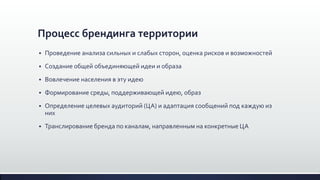Процесс брендинга территории
 Проведение анализа сильных и слабых сторон, оценка рисков и возможностей
 Создание общей объединяющей идеи и образа
 Вовлечение населения в эту идею
 Формирование среды, поддерживающей идею, образ
 Определение целевых аудиторий (ЦА) и адаптация сообщений под каждую из
них
 Транслирование бренда по каналам, направленным на конкретные ЦА
 