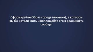 Сформируйте Образ города (поселка), в котором
вы бы хотели жить и воплощайте его в реальность
сообща!
 