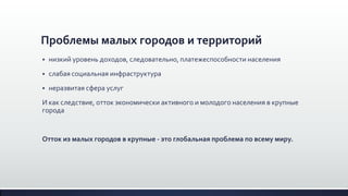 Проблемы малых городов и территорий
 низкий уровень доходов, следовательно, платежеспособности населения
 слабая социальная инфраструктура
 неразвитая сфера услуг
И как следствие, отток экономически активного и молодого населения в крупные
города
Отток из малых городов в крупные - это глобальная проблема по всему миру.
 