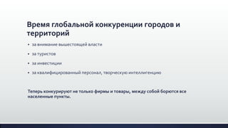 Время глобальной конкуренции городов и
территорий
 за внимание вышестоящей власти
 за туристов
 за инвестиции
 за квалифицированный персонал, творческую интеллигенцию
Теперь конкурируют не только фирмы и товары, между собой борются все
населенные пункты.
 