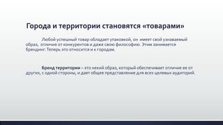Города и территории становятся «товарами»
Любой успешный товар обладает упаковкой, он имеет свой узнаваемый
образ, отличия от конкурентов и даже свою философию. Этим занимается
брендинг.Теперь это относится и к городам.
Бренд территории – это некий образ, который обеспечивает отличие ее от
других, с одной стороны, и дает общее представление для всех целевых аудиторий.
 