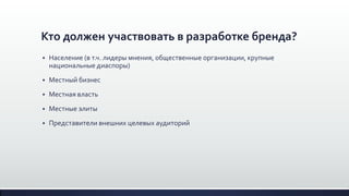 Кто должен участвовать в разработке бренда?
 Население (в т.ч. лидеры мнения, общественные организации, крупные
национальные диаспоры)
 Местный бизнес
 Местная власть
 Местные элиты
 Представители внешних целевых аудиторий
 