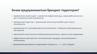 Зачем предпринимателю брендинг территории?
 привлечение инвестиций -> развитие инфраструктуры, новые рабочие места и
рост покупательской способности;
 привлечение туристов -> увеличение числа покупателей и рост покуп.
способности;
 вовлеченность и энтузиазм местного населения -> влияние на миграционные
настроения;
 увеличение политического влияния внутри региона, страны и за ее пределами;
 эффективное партнерство с иностранными городами, организациями и
компаниями;
 формирование доверия к маркировке «Сделано в ….» -> рост продаж.
 