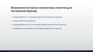Возможности малых населенных пунктов для
построения бренда
 проще работать с основными заинтересованными лицами;
 проще вовлечь население;
 предприниматели, как основная прогрессивная сила на местах;
 возможность договориться об общих задачах и интересах.
 