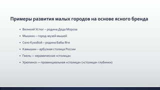 Примеры развития малых городов на основе ясного бренда
 Великий Устюг – родина Деда Мороза
 Мышкин – город-музей мышей
 Село Кукобой – родина Бабы Яги
 Камышин – арбузная столица России
 Гжель — керамическая «столица»
 Урюпинск — провинциальная «столица» («столица» глубинки)
 