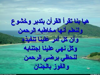 ‫وخشوع‬ ‫بتدبر‬ ‫القرأن‬ ‫تقرأ‬ ‫بنا‬ ‫هيا‬‫وخشوع‬ ‫بتدبر‬ ‫القرأن‬ ‫تقرأ‬ ‫بنا‬ ‫هيا‬
‫الرحمن‬ ‫مخاطبه‬ ‫أنها‬ ‫ولنعلم‬‫الرحمن‬ ‫مخاطبه‬ ‫أنها‬ ‫ولنعلم‬
‫تنفيذه‬ ‫علينا‬ ‫أمر‬ ‫كل‬ ‫وأن‬‫تنفيذه‬ ‫علينا‬ ‫أمر‬ ‫كل‬ ‫وأن‬
‫إجتنابه‬ ‫علينا‬ ‫نهي‬ ‫وكل‬‫إجتنابه‬ ‫علينا‬ ‫نهي‬ ‫وكل‬
‫الرحمن‬ ‫برضي‬ ‫لنحظي‬‫الرحمن‬ ‫برضي‬ ‫لنحظي‬
‫بالجنان‬ ‫والفوز‬‫بالجنان‬ ‫والفوز‬
 