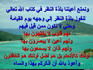 ‫تعالي‬ ‫ال‬ ‫كتاب‬ ‫في‬ ‫النظر‬ ‫بلذة‬ ‫أعيننا‬ ‫ونمتع‬‫تعالي‬ ‫ال‬ ‫كتاب‬ ‫في‬ ‫النظر‬ ‫بلذة‬ ‫أعيننا‬ ‫ونمتع‬
‫القيامة‬ ‫يوم‬ ‫وجهه‬ ‫إلي‬ ‫النظر‬ ‫بلذة‬ ‫لنفوز‬‫القيامة‬ ‫يوم‬ ‫وجهه‬ ‫إلي‬ ‫النظر‬ ‫بلذة‬ ‫لنفوز‬
‫فيهم‬ ‫قيل‬ ‫ممن‬ ‫نكون‬ ‫ل‬ ‫وحتي‬‫فيهم‬ ‫قيل‬ ‫ممن‬ ‫نكون‬ ‫ل‬ ‫وحتي‬
‫بها‬ ‫يفقهون‬ ‫ل‬ ‫قلوب‬ ‫لهم‬‫بها‬ ‫يفقهون‬ ‫ل‬ ‫قلوب‬ ‫لهم‬
‫بها‬ ‫يبصرون‬ ‫ل‬ ‫أعين‬ ‫ولهم‬‫بها‬ ‫يبصرون‬ ‫ل‬ ‫أعين‬ ‫ولهم‬
‫بها‬ ‫يسمعون‬ ‫ل‬ ‫أذان‬ ‫ولهم‬‫بها‬ ‫يسمعون‬ ‫ل‬ ‫أذان‬ ‫ولهم‬
‫الغافلون‬ ‫هم‬ ‫أولئك‬ ‫أضل‬ ‫هم‬ ‫بل‬ ‫كالنعام‬ ‫أولئك‬‫الغافلون‬ ‫هم‬ ‫أولئك‬ ‫أضل‬ ‫هم‬ ‫بل‬ ‫كالنعام‬ ‫أولئك‬
‫وانساه‬ ‫بهذا‬ ‫أذكركم‬ ‫أن‬ ‫بال‬ ‫وأعوذ‬‫وانساه‬ ‫بهذا‬ ‫أذكركم‬ ‫أن‬ ‫بال‬ ‫وأعوذ‬
 
