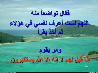 ‫منه‬ ‫ا‬ُ ‫م‬‫ع‬‫تواض‬ ‫فقال‬‫منه‬ ‫ا‬ُ ‫م‬‫ع‬‫تواض‬ ‫فقال‬
‫هؤلء‬ ‫في‬ ‫نفسي‬ ‫أعرف‬ ‫لست‬ ‫اللهم‬‫هؤلء‬ ‫في‬ ‫نفسي‬ ‫أعرف‬ ‫لست‬ ‫اللهم‬
‫يقرأ‬ ‫أخذ‬ ‫ثم‬‫يقرأ‬ ‫أخذ‬ ‫ثم‬
‫بقوم‬ ‫ومر‬‫بقوم‬ ‫ومر‬
‫يستكبرون‬ ‫ال‬ ‫إل‬ ‫إله‬ ‫ل‬ ‫لهم‬ ‫قيل‬ ‫إذا‬‫يستكبرون‬ ‫ال‬ ‫إل‬ ‫إله‬ ‫ل‬ ‫لهم‬ ‫قيل‬ ‫إذا‬
 