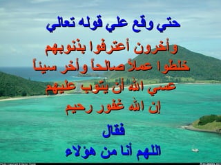 ‫تعالي‬ ‫قوله‬ ‫علي‬ ‫وقع‬ ‫حتي‬‫تعالي‬ ‫قوله‬ ‫علي‬ ‫وقع‬ ‫حتي‬
‫بذنوبهم‬ ‫أعترفوا‬ ‫وأخرون‬‫بذنوبهم‬ ‫أعترفوا‬ ‫وأخرون‬
‫ا‬ً‫سيئ‬ ‫وأخر‬ ‫ا‬ً‫صالح‬ ‫ال‬ً ‫عم‬ ‫خلطوا‬‫ا‬ً‫سيئ‬ ‫وأخر‬ ‫ا‬ً‫صالح‬ ‫ال‬ً ‫عم‬ ‫خلطوا‬
‫عليهم‬ ‫يتوب‬ ‫أن‬ ‫ال‬ ‫عسي‬‫عليهم‬ ‫يتوب‬ ‫أن‬ ‫ال‬ ‫عسي‬
‫رحيم‬ ‫غفور‬ ‫ال‬ ‫إن‬‫رحيم‬ ‫غفور‬ ‫ال‬ ‫إن‬
‫فقال‬‫فقال‬
‫هؤل ء‬ ‫من‬ ‫أنا‬ ‫اللهم‬‫هؤل ء‬ ‫من‬ ‫أنا‬ ‫اللهم‬
 