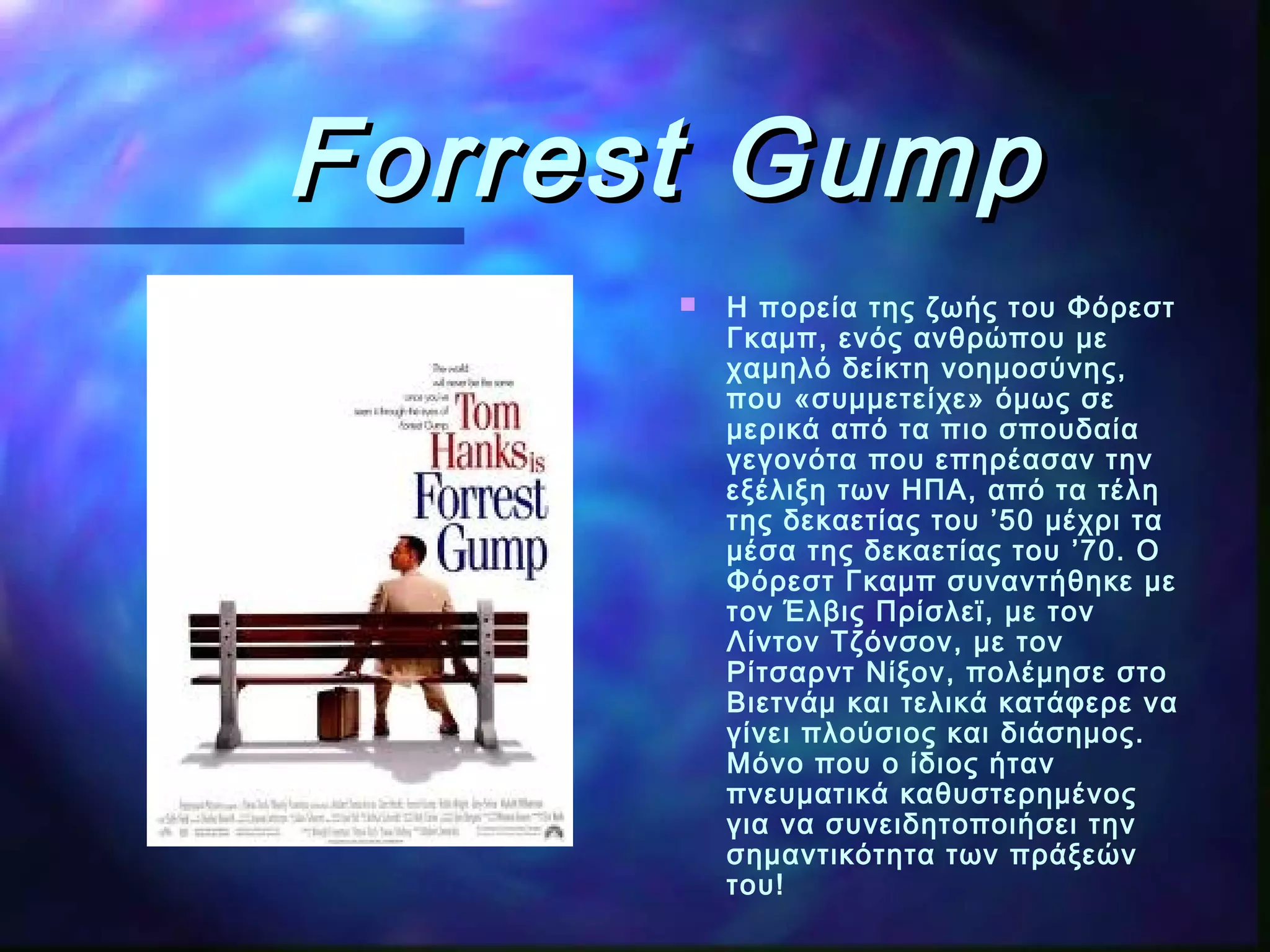 Forrest GumpForrest Gump
 Η πορεία της ζωής του Φόρεστ
Γκαμπ, ενός ανθρώπου με
χαμηλό δείκτη νοημοσύνης,
που «συμμετείχε» όμως σε
μερικά από τα πιο σπουδαία
γεγονότα που επηρέασαν την
εξέλιξη των ΗΠΑ, από τα τέλη
της δεκαετίας του ’50 μέχρι τα
μέσα της δεκαετίας του ’70. Ο
Φόρεστ Γκαμπ συναντήθηκε με
τον Έλβις Πρίσλεϊ, με τον
Λίντον Τζόνσον, με τον
Ρίτσαρντ Νίξον, πολέμησε στο
Βιετνάμ και τελικά κατάφερε να
γίνει πλούσιος και διάσημος.
Μόνο που ο ίδιος ήταν
πνευματικά καθυστερημένος
για να συνειδητοποιήσει την
σημαντικότητα των πράξεών
του!
 