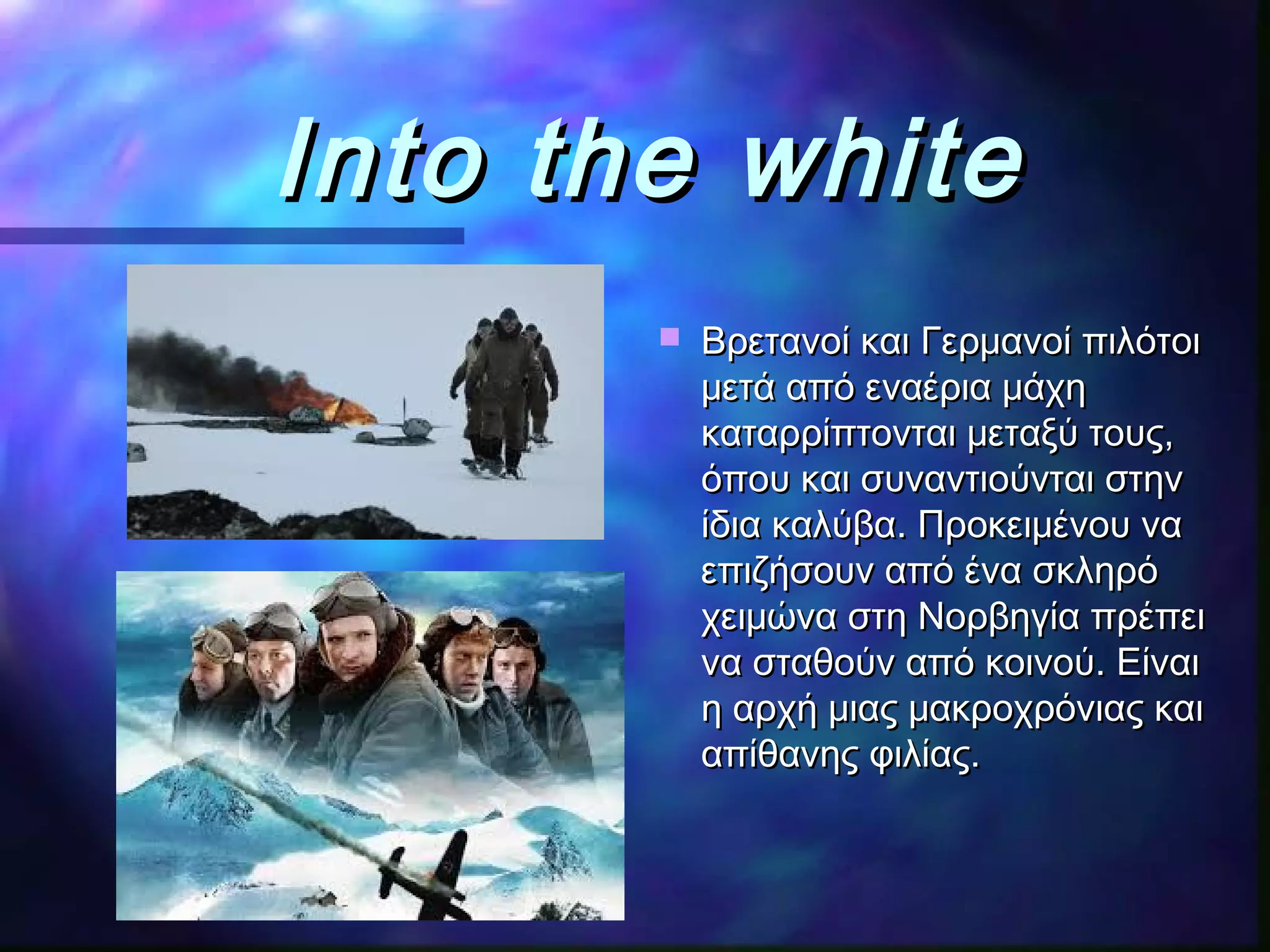 Into the whiteInto the white
 Βρετανοί και Γερμανοί πιλότοιΒρετανοί και Γερμανοί πιλότοι
μετά από εναέρια μάχημετά από εναέρια μάχη
καταρρίπτονται μεταξύ τους,καταρρίπτονται μεταξύ τους,
όπου και συναντιούνται στηνόπου και συναντιούνται στην
ίδια καλύβαίδια καλύβα.. Προκειμένου ναΠροκειμένου να
επιζήσουν από ένα σκληρόεπιζήσουν από ένα σκληρό
χειμώνα στη Νορβηγία πρέπειχειμώνα στη Νορβηγία πρέπει
να σταθούν από κοινούνα σταθούν από κοινού.. ΕίναιΕίναι
η αρχή μιας μακροχρόνιας καιη αρχή μιας μακροχρόνιας και
απίθανης φιλίας.απίθανης φιλίας.
 