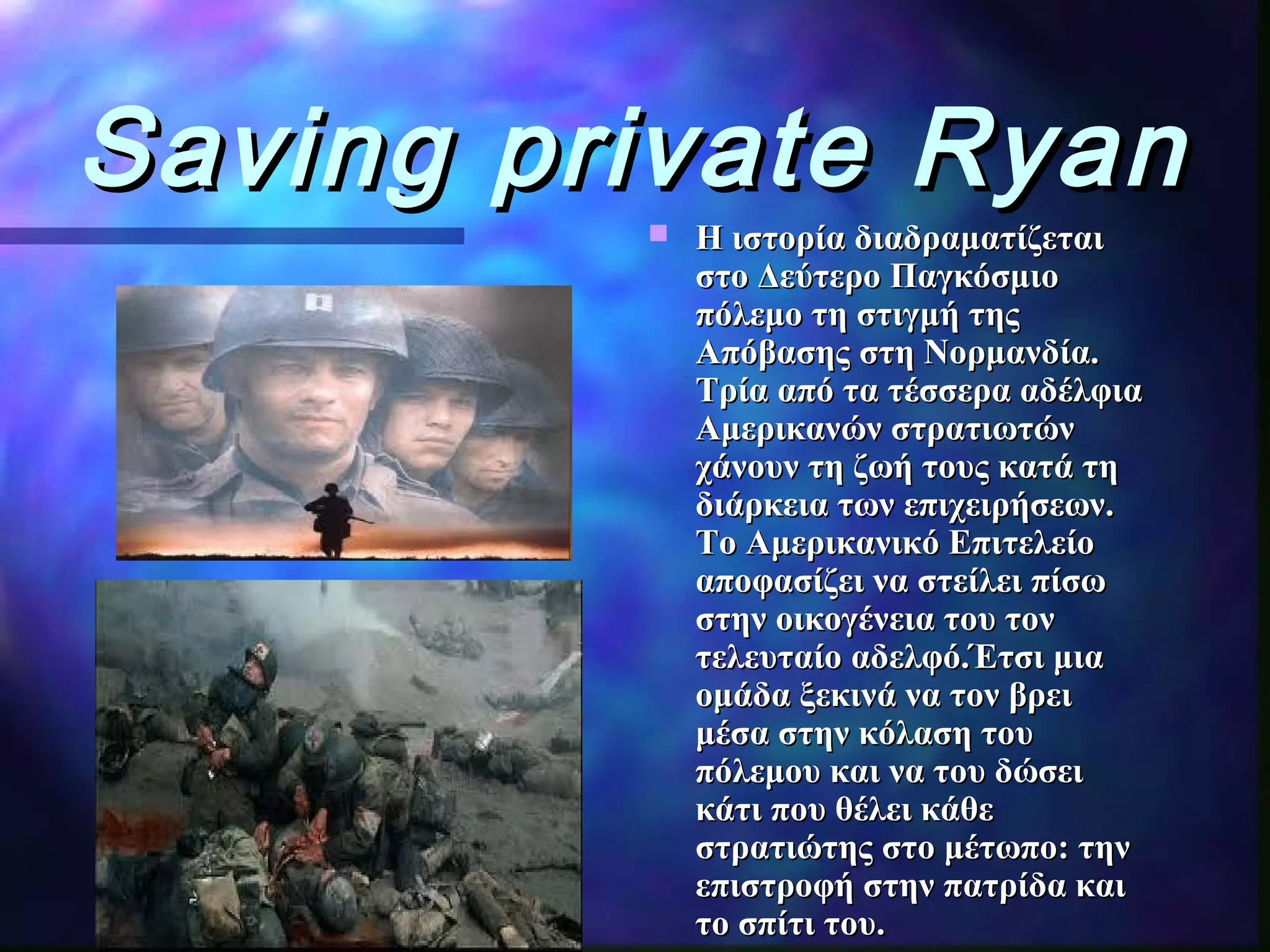 Saving private RyanSaving private Ryan
 Η ιστορία διαδραματίζεταιΗ ιστορία διαδραματίζεται
στο Δεύτερο Παγκόσμιοστο Δεύτερο Παγκόσμιο
πόλεμο τη στιγμή τηςπόλεμο τη στιγμή της
Απόβασης στη Νορμανδία.Απόβασης στη Νορμανδία.
Τρία απόΤρία από τα τέσσερα αδέλφιατα τέσσερα αδέλφια
Αμερικανών στρατιωτώνΑμερικανών στρατιωτών
χάνουν τη ζωή τους κατά τηχάνουν τη ζωή τους κατά τη
διάρκεια των επιχειρήσεων.διάρκεια των επιχειρήσεων.
Το Αμερικανικό ΕπιτελείοΤο Αμερικανικό Επιτελείο
αποφασίζει να στείλει πίσωαποφασίζει να στείλει πίσω
στην οικογένεια του τονστην οικογένεια του τον
τελευταίο αδελφό.Έτσι μιατελευταίο αδελφό.Έτσι μια
ομάδα ξεκινά να τον βρειομάδα ξεκινά να τον βρει
μέσα στην κόλαση τουμέσα στην κόλαση του
πόλεμου και να του δώσειπόλεμου και να του δώσει
κάτι που θέλει κάθεκάτι που θέλει κάθε
στρατιώτης στο μέτωπο: τηνστρατιώτης στο μέτωπο: την
επιστροφή στην πατρίδα καιεπιστροφή στην πατρίδα και
το σπίτι του.το σπίτι του.
 