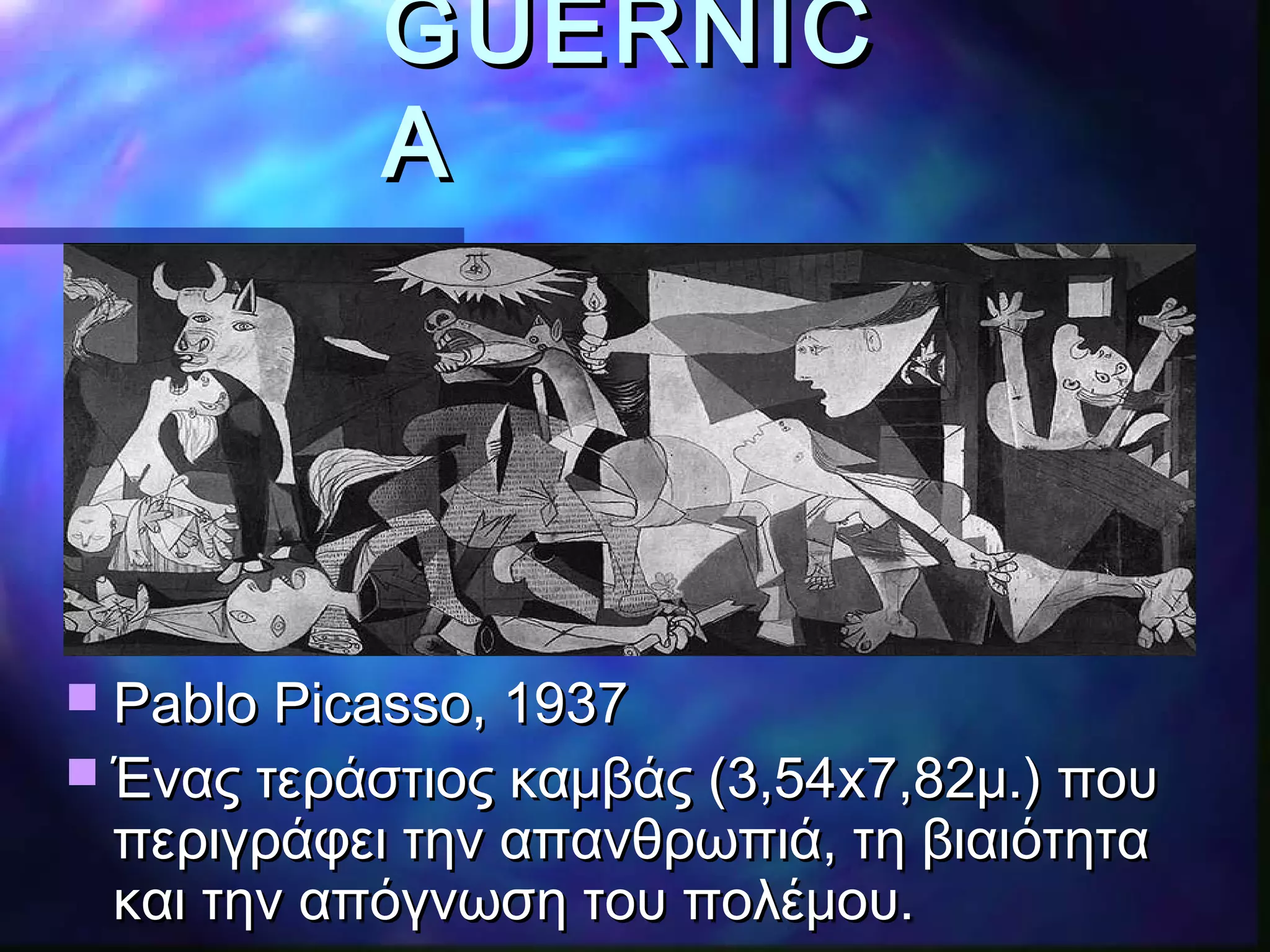 GUERNICGUERNIC
AA
 Pablo Picasso, 1937Pablo Picasso, 1937
 Ένας τεράστιος καμβάς (3,54Ένας τεράστιος καμβάς (3,54xx7,82μ.) που7,82μ.) που
περιγράφει την απανθρωπιά, τη βιαιότηταπεριγράφει την απανθρωπιά, τη βιαιότητα
και την απόγνωση του πολέμου.και την απόγνωση του πολέμου.
 