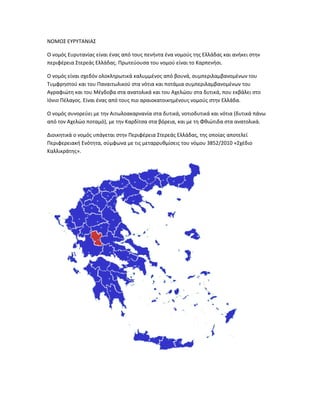 ΝΟΜΟΣ ΕΥΡΥΤΑΝΙΑΣ
Ο νομός Ευρυτανίας είναι ένας από τους πενήντα ένα νομούς της Ελλάδας και ανήκει στην
περιφέρεια Στερεάς Ελλάδας. Πρωτεύουσα του νομού είναι το Καρπενήσι.
Ο νομός είναι σχεδόν ολοκληρωτικά καλυμμένος από βουνά, συμπεριλαμβανομένων του
Τυμφρηστού και του Παναιτωλικού στα νότια και ποτάμια συμπεριλαμβανομένων του
Αγραφιώτη και του Μέγδοβα στα ανατολικά και του Αχελώου στα δυτικά, που εκβάλει στο
Ιόνιο Πέλαγος. Είναι ένας από τους πιο αραιοκατοικημένους νομούς στην Ελλάδα.
Ο νομός συνορεύει με την Αιτωλοακαρνανία στα δυτικά, νοτιοδυτικά και νότια (δυτικά πάνω
από τον Αχελώο ποταμό), με την Καρδίτσα στα βόρεια, και με τη Φθιώτιδα στα ανατολικά.
Διοικητικά ο νομός υπάγεται στην Περιφέρεια Στερεάς Ελλάδας, της οποίας αποτελεί
Περιφερειακή Ενότητα, σύμφωνα με τις μεταρρυθμίσεις του νόμου 3852/2010 «Σχέδιο
Καλλικράτης».
 