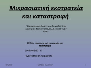 Μικρασιατική εκστρατεία
και καταστροφή
13/4/2013 1ΔΕΣΠΟΙΝΑ ΠΑΝΑΗΛΙΔΟΥ
~Θα παρακολουθήσετε ένα PowerPoint της
μαθήτριάς Δέσποινα Παναηλίδου από τη ΣΤ’
τάξη!~
ΘΕΜΑ: Μικρασιατική εκστρατεία και
καταστροφή
ΔΙΑΦΑΝΕΙΕΣ: 17
ΗΜΕΡΟΜΗΝΙΑ:12/04/2013
 
