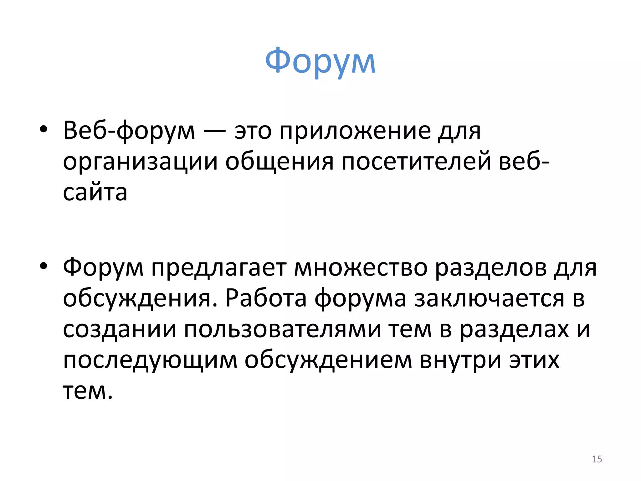 Форум
• Веб-форум — это приложение для
организации общения посетителей веб-
сайта
• Форум предлагает множество разделов для
обсуждения. Работа форума заключается в
создании пользователями тем в разделах и
последующим обсуждением внутри этих
тем.
15
 