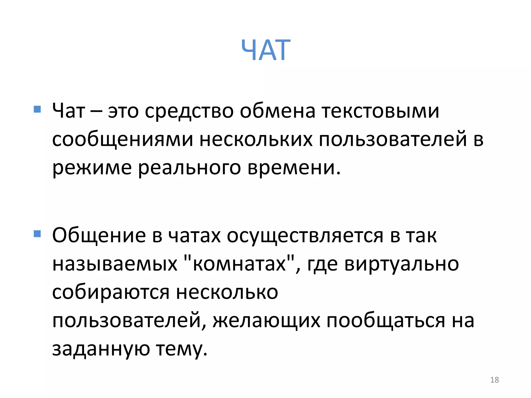 ЧАТ
 Чат – это средство обмена текстовыми
сообщениями нескольких пользователей в
режиме реального времени.
 Общение в чатах осуществляется в так
называемых "комнатах", где виртуально
собираются несколько
пользователей, желающих пообщаться на
заданную тему.
18
 