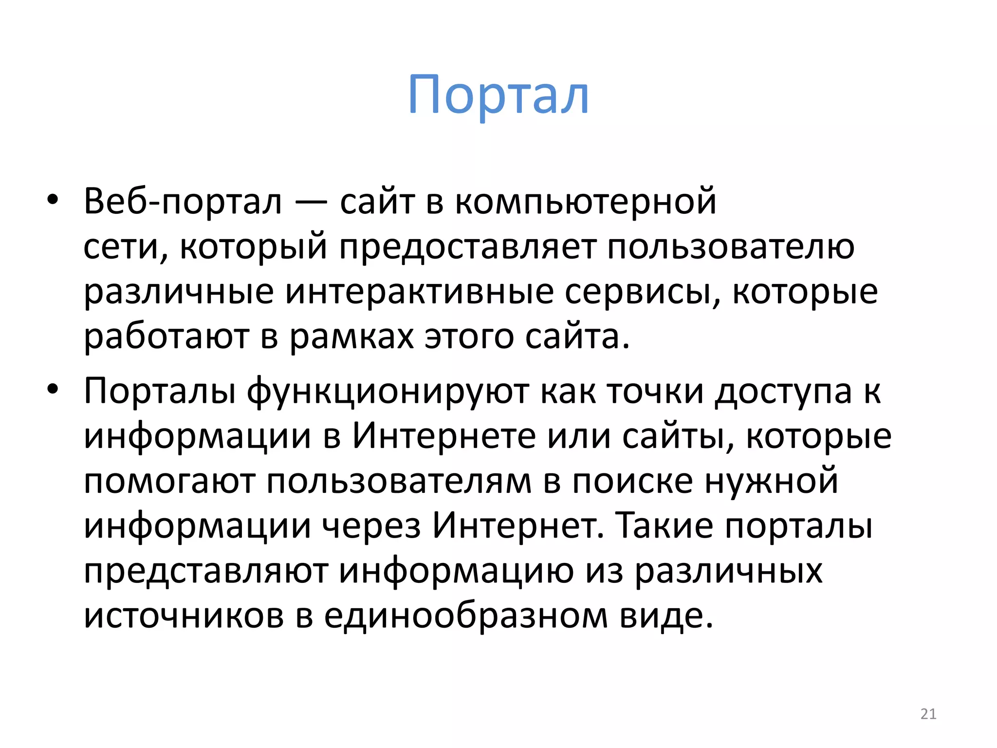 Портал
• Веб-портал — сайт в компьютерной
сети, который предоставляет пользователю
различные интерактивные сервисы, которые
работают в рамках этого сайта.
• Порталы функционируют как точки доступа к
информации в Интернете или сайты, которые
помогают пользователям в поиске нужной
информации через Интернет. Такие порталы
представляют информацию из различных
источников в единообразном виде.
21
 
