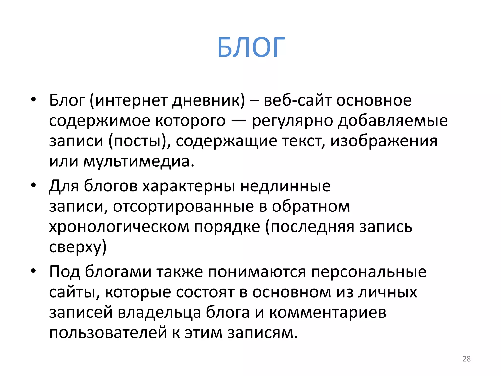 БЛОГ
• Блог (интернет дневник) – веб-сайт основное
содержимое которого — регулярно добавляемые
записи (посты), содержащие текст, изображения
или мультимедиа.
• Для блогов характерны недлинные
записи, отсортированные в обратном
хронологическом порядке (последняя запись
сверху)
• Под блогами также понимаются персональные
сайты, которые состоят в основном из личных
записей владельца блога и комментариев
пользователей к этим записям.
28
 