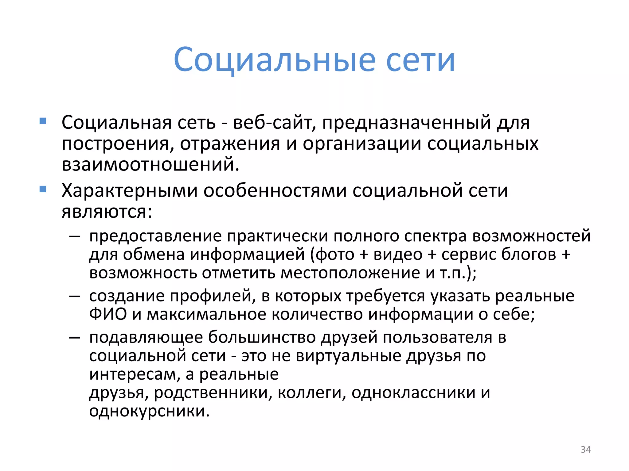 Социальные сети
 Социальная сеть - веб-сайт, предназначенный для
построения, отражения и организации социальных
взаимоотношений.
 Характерными особенностями социальной сети
являются:
– предоставление практически полного спектра возможностей
для обмена информацией (фото + видео + сервис блогов +
возможность отметить местоположение и т.п.);
– создание профилей, в которых требуется указать реальные
ФИО и максимальное количество информации о себе;
– подавляющее большинство друзей пользователя в
социальной сети - это не виртуальные друзья по
интересам, а реальные
друзья, родственники, коллеги, одноклассники и
однокурсники.
34
 