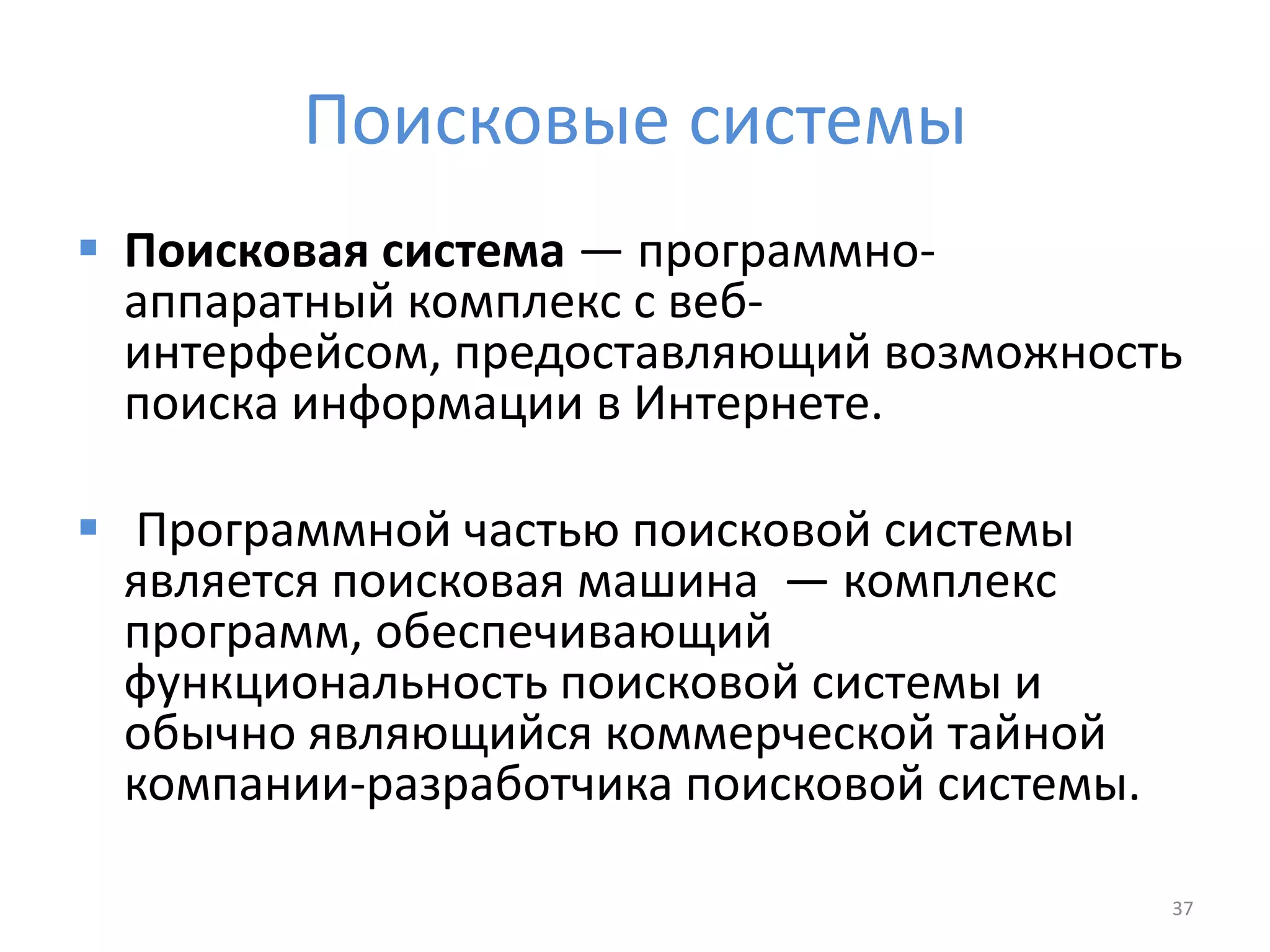 Поисковые системы
 Поисковая система — программно-
аппаратный комплекс с веб-
интерфейсом, предоставляющий возможность
поиска информации в Интернете.
 Программной частью поисковой системы
является поисковая машина — комплекс
программ, обеспечивающий
функциональность поисковой системы и
обычно являющийся коммерческой тайной
компании-разработчика поисковой системы.
37
 