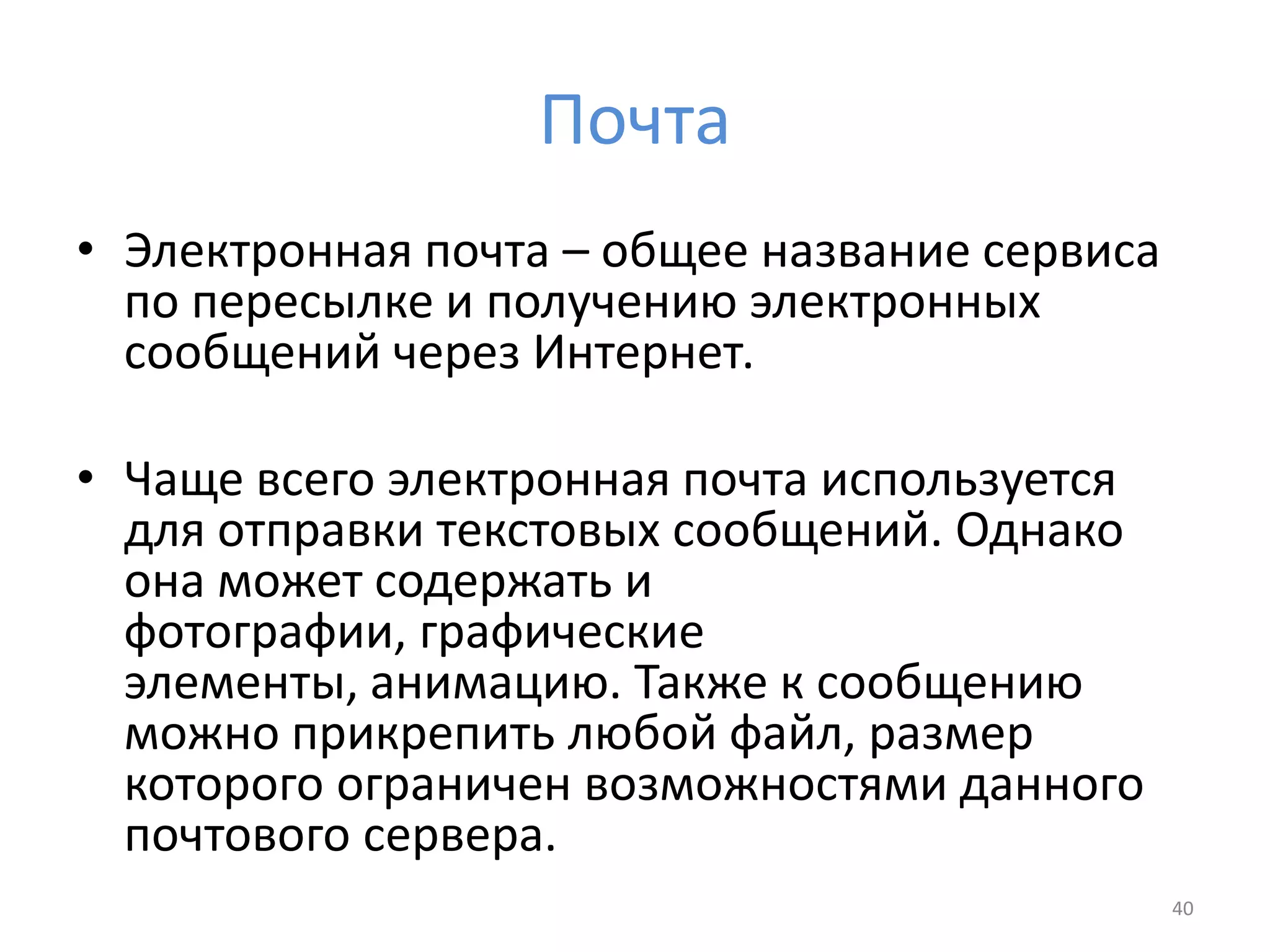 Почта
• Электронная почта – общее название сервиса
по пересылке и получению электронных
сообщений через Интернет.
• Чаще всего электронная почта используется
для отправки текстовых сообщений. Однако
она может содержать и
фотографии, графические
элементы, анимацию. Также к сообщению
можно прикрепить любой файл, размер
которого ограничен возможностями данного
почтового сервера.
40
 