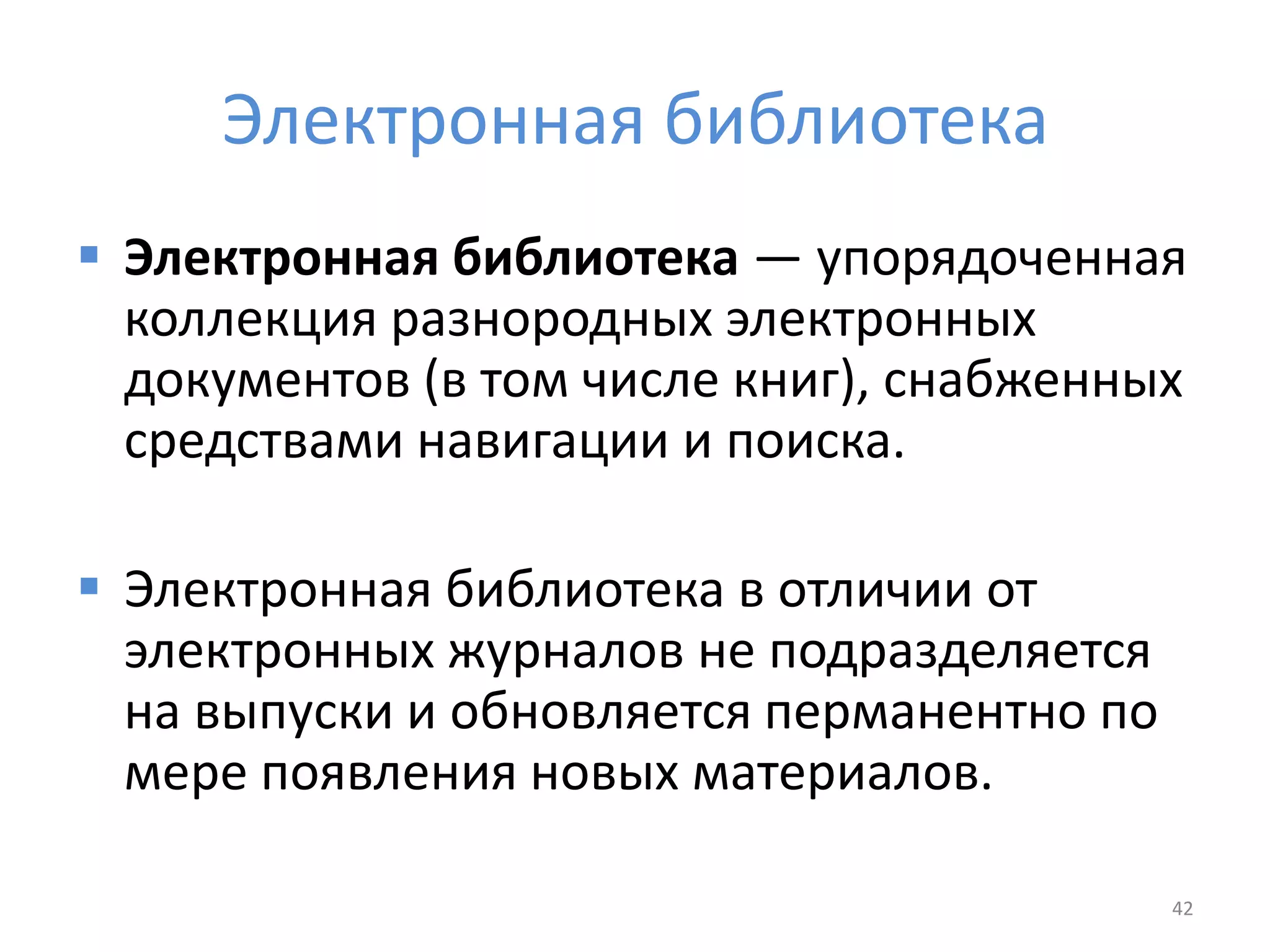 Электронная библиотека
 Электронная библиотека — упорядоченная
коллекция разнородных электронных
документов (в том числе книг), снабженных
средствами навигации и поиска.
 Электронная библиотека в отличии от
электронных журналов не подразделяется
на выпуски и обновляется перманентно по
мере появления новых материалов.
42
 