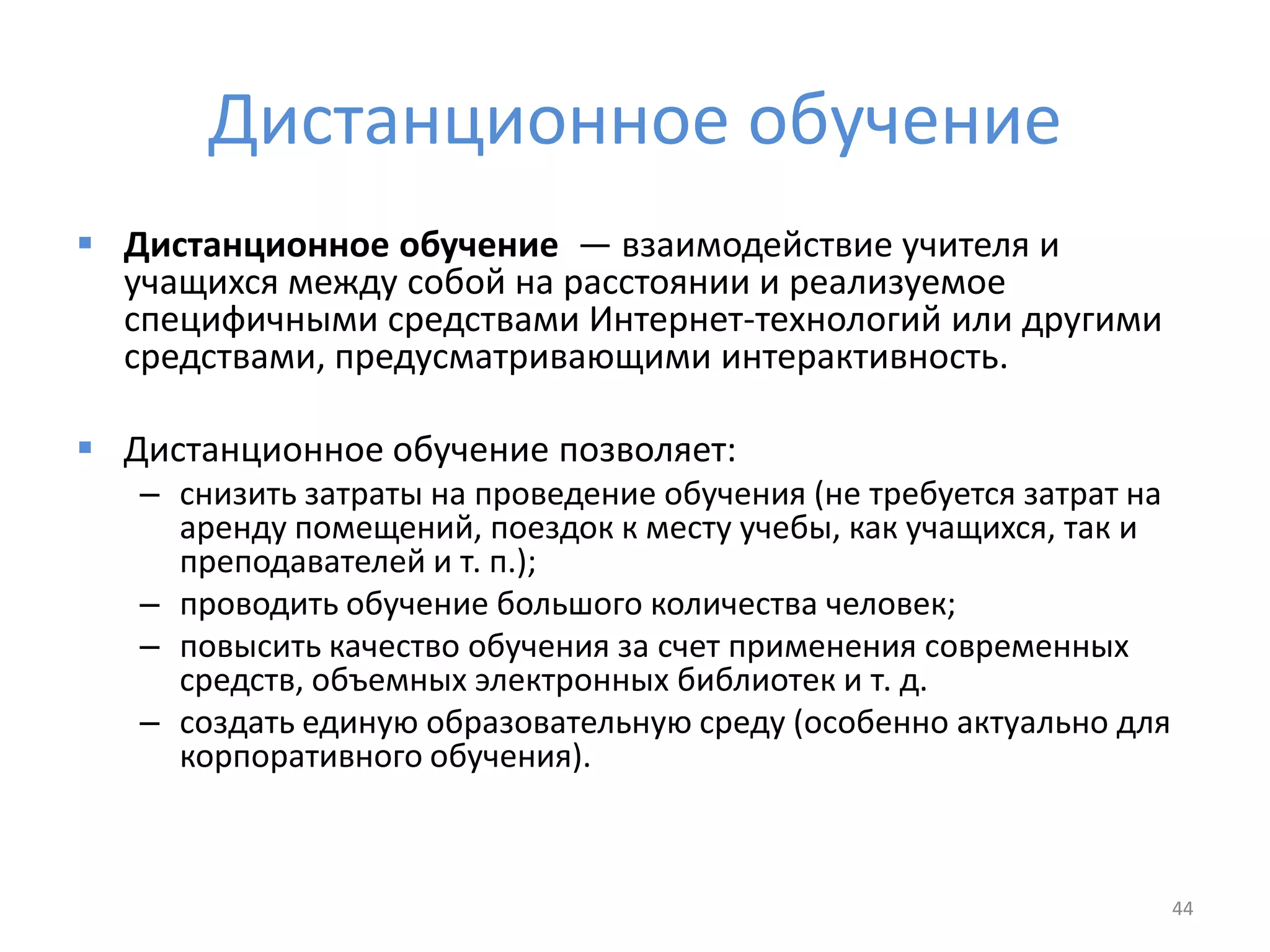 Дистанционное обучение
 Дистанционное обучение — взаимодействие учителя и
учащихся между собой на расстоянии и реализуемое
специфичными средствами Интернет-технологий или другими
средствами, предусматривающими интерактивность.
 Дистанционное обучение позволяет:
– снизить затраты на проведение обучения (не требуется затрат на
аренду помещений, поездок к месту учебы, как учащихся, так и
преподавателей и т. п.);
– проводить обучение большого количества человек;
– повысить качество обучения за счет применения современных
средств, объемных электронных библиотек и т. д.
– создать единую образовательную среду (особенно актуально для
корпоративного обучения).
44
 