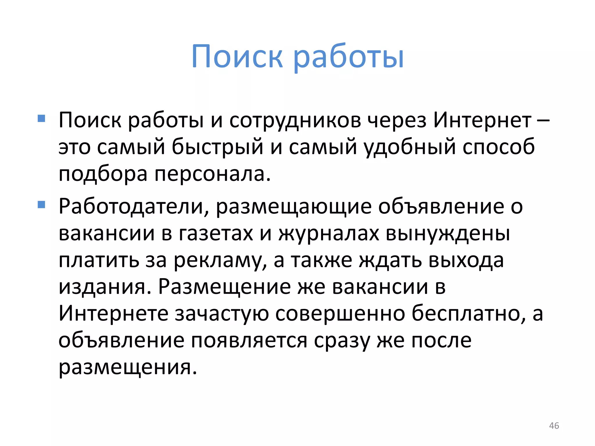 Поиск работы
 Поиск работы и сотрудников через Интернет –
это самый быстрый и самый удобный способ
подбора персонала.
 Работодатели, размещающие объявление о
вакансии в газетах и журналах вынуждены
платить за рекламу, а также ждать выхода
издания. Размещение же вакансии в
Интернете зачастую совершенно бесплатно, а
объявление появляется сразу же после
размещения.
46
 
